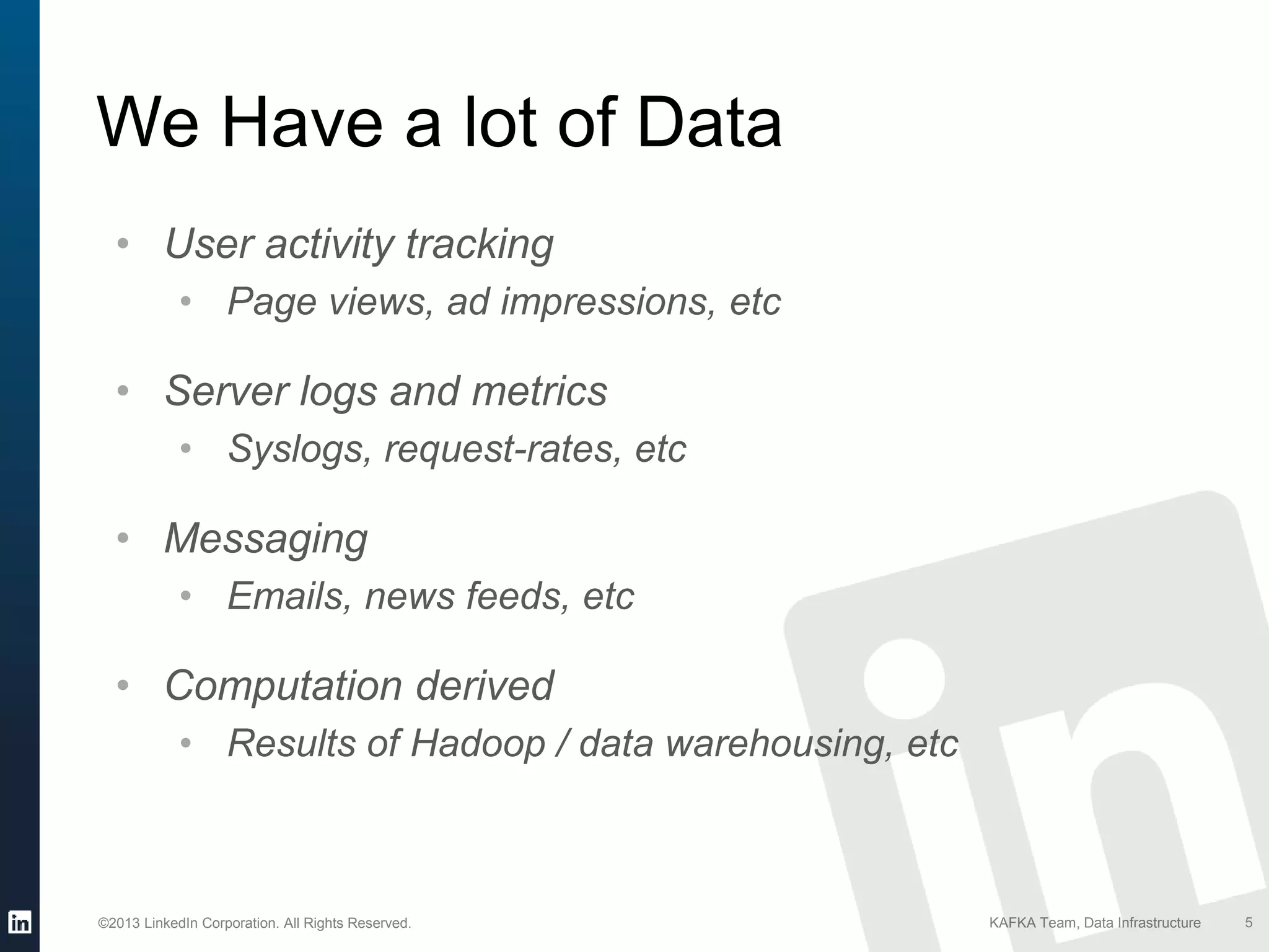©2013 LinkedIn Corporation. All Rights Reserved. KAFKA Team, Data Infrastructure
We Have a lot of Data
5
• User activity tracking
• Page views, ad impressions, etc
• Server logs and metrics
• Syslogs, request-rates, etc
• Messaging
• Emails, news feeds, etc
• Computation derived
• Results of Hadoop / data warehousing, etc
 
