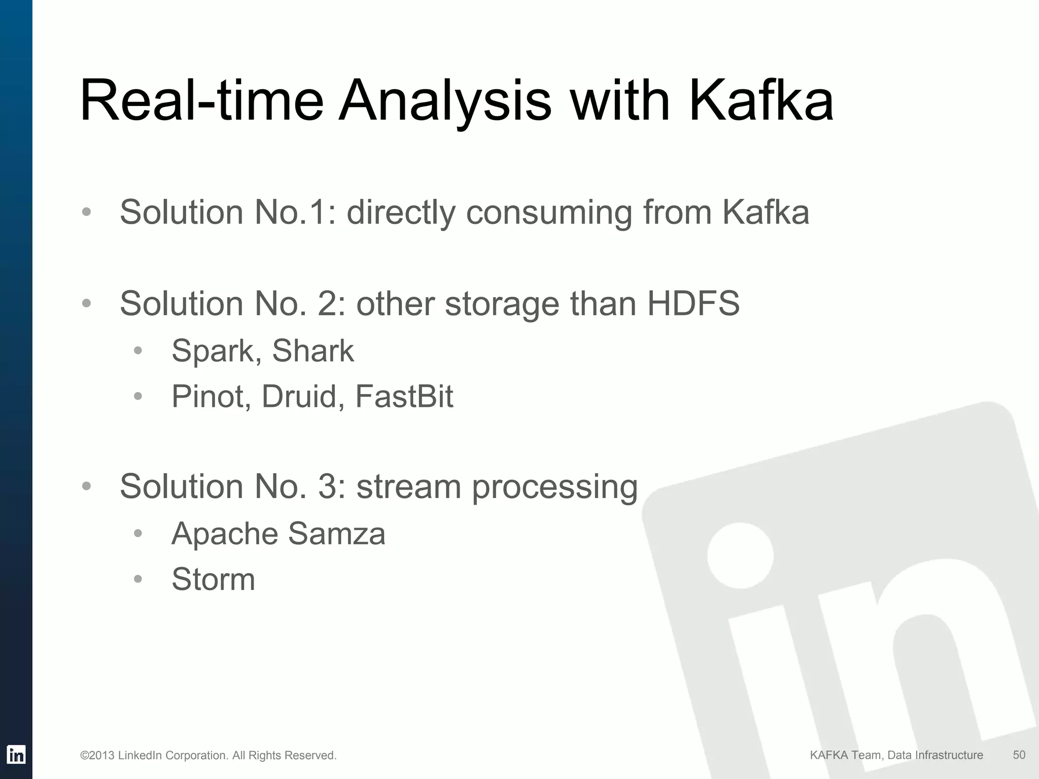 ©2013 LinkedIn Corporation. All Rights Reserved. KAFKA Team, Data Infrastructure 50
Real-time Analysis with Kafka
• Solution No.1: directly consuming from Kafka
• Solution No. 2: other storage than HDFS
• Spark, Shark
• Pinot, Druid, FastBit
• Solution No. 3: stream processing
• Apache Samza
• Storm
 