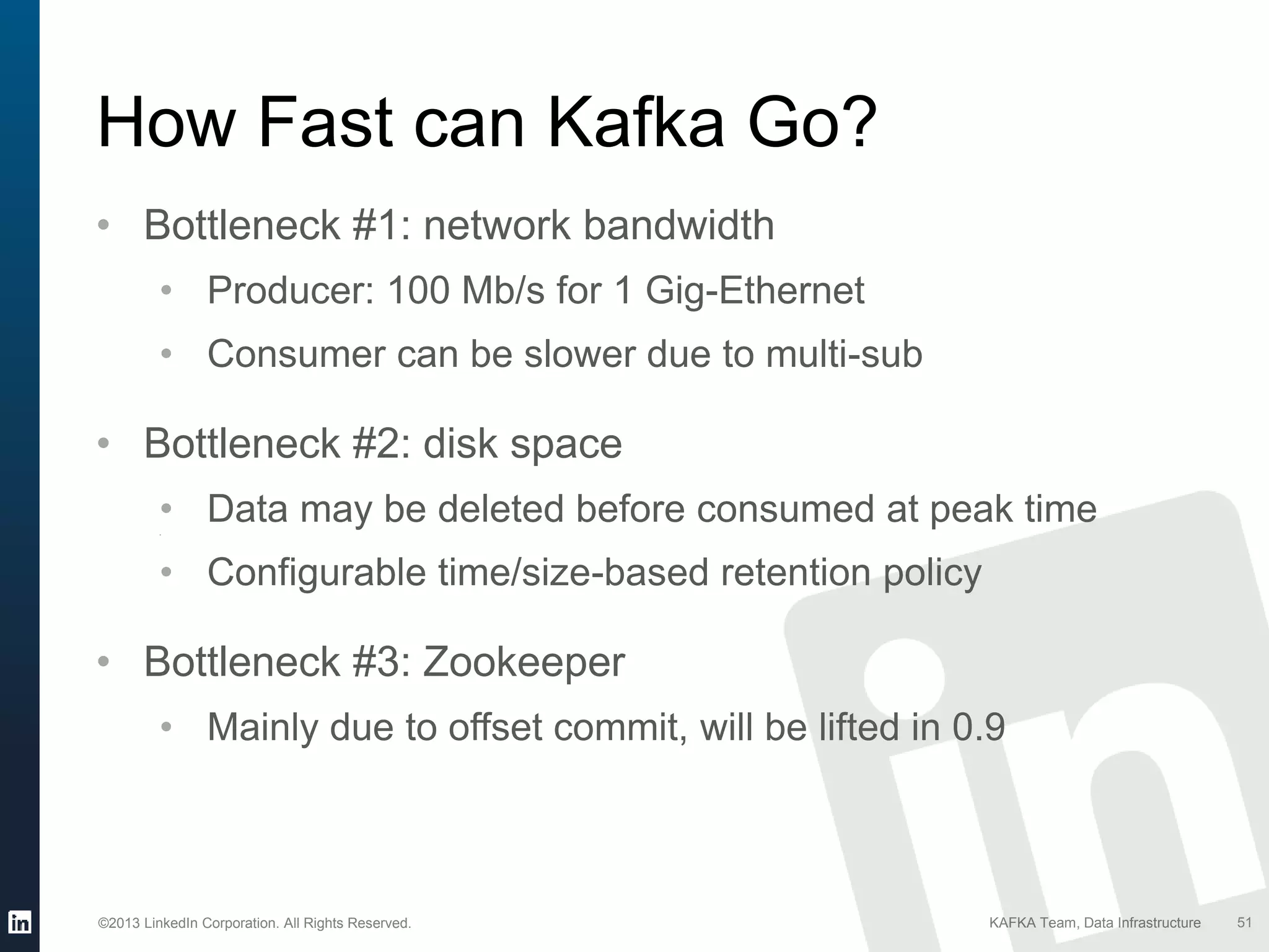 ©2013 LinkedIn Corporation. All Rights Reserved. KAFKA Team, Data Infrastructure 51
How Fast can Kafka Go?
• Bottleneck #1: network bandwidth
• Producer: 100 Mb/s for 1 Gig-Ethernet
• Consumer can be slower due to multi-sub
• Bottleneck #2: disk space
• Data may be deleted before consumed at peak time•
• Configurable time/size-based retention policy
• Bottleneck #3: Zookeeper
• Mainly due to offset commit, will be lifted in 0.9
 