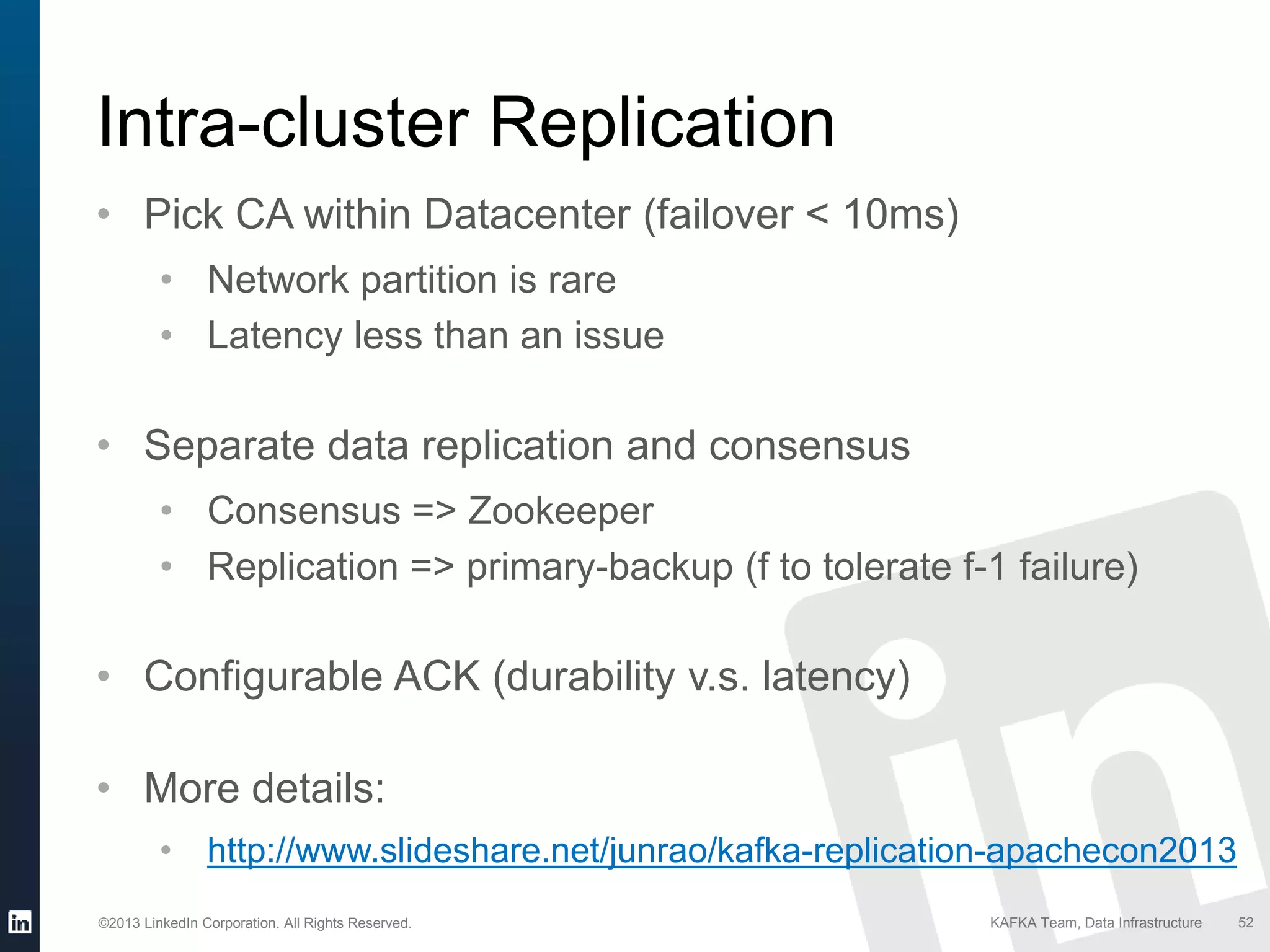 ©2013 LinkedIn Corporation. All Rights Reserved. KAFKA Team, Data Infrastructure 52
Intra-cluster Replication
• Pick CA within Datacenter (failover < 10ms)
• Network partition is rare
• Latency less than an issue
• Separate data replication and consensus
• Consensus => Zookeeper
• Replication => primary-backup (f to tolerate f-1 failure)
• Configurable ACK (durability v.s. latency)
• More details:
• http://www.slideshare.net/junrao/kafka-replication-apachecon2013
 