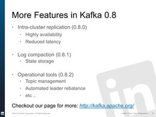 ©2013 LinkedIn Corporation. All Rights Reserved. KAFKA Team, Data Infrastructure 43
More Features in Kafka 0.8
• Intra-cluster replication (0.8.0)
• Highly availability,
• Reduced latency
• Log compaction (0.8.1)
• State storage
• Operational tools (0.8.2)
• Topic management
• Automated leader rebalance
• etc ..
Checkout our page for more: http://kafka.apache.org/
 