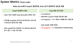 20
Kafka Server에서 Swap이 발생하면, Disk I/O가 발생하여 성능에 영향
https://blog.serverdensity.com/how-to-monitor-kafka/
Swap이 발생하는 원인
• Kafka 구동시 설정한 Heap Memory를 초과하는 경우
• 데이터를 swap(Disk) 공간으로 복사하게 됨. (프로그램
이 중지되지 않도록 하는 역할)
• 한번 swap공간으로 이동하면, 다시 메모리로 돌아오게
할 수 없다. à 성능 저하 유발
Swap 발생 조건 변경
• vm.swappiness
• 메모리에서 swap으로 이동을 언제 할지 결정
• vm.swappiness = 10 à 메모리 사용률 90% 이상일 때
• Kafka 성능을 극대화 하려면,
• vm.swappiness = 0 à 메모리에서만 처리하도록 설정
System Metrics (Swap usage)
 