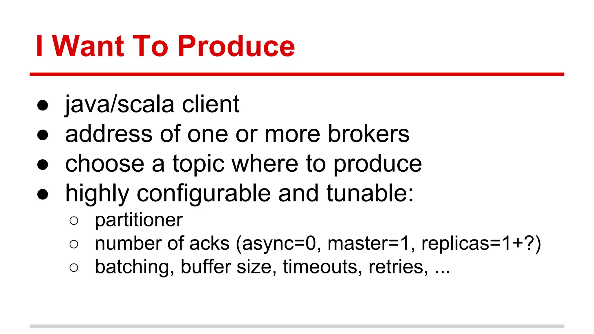 I Want To Produce
● java/scala client
● address of one or more brokers
● choose a topic where to produce
● highly configurable and tunable:
○ partitioner
○ number of acks (async=0, master=1, replicas=1+?)
○ batching, buffer size, timeouts, retries, ...
 
