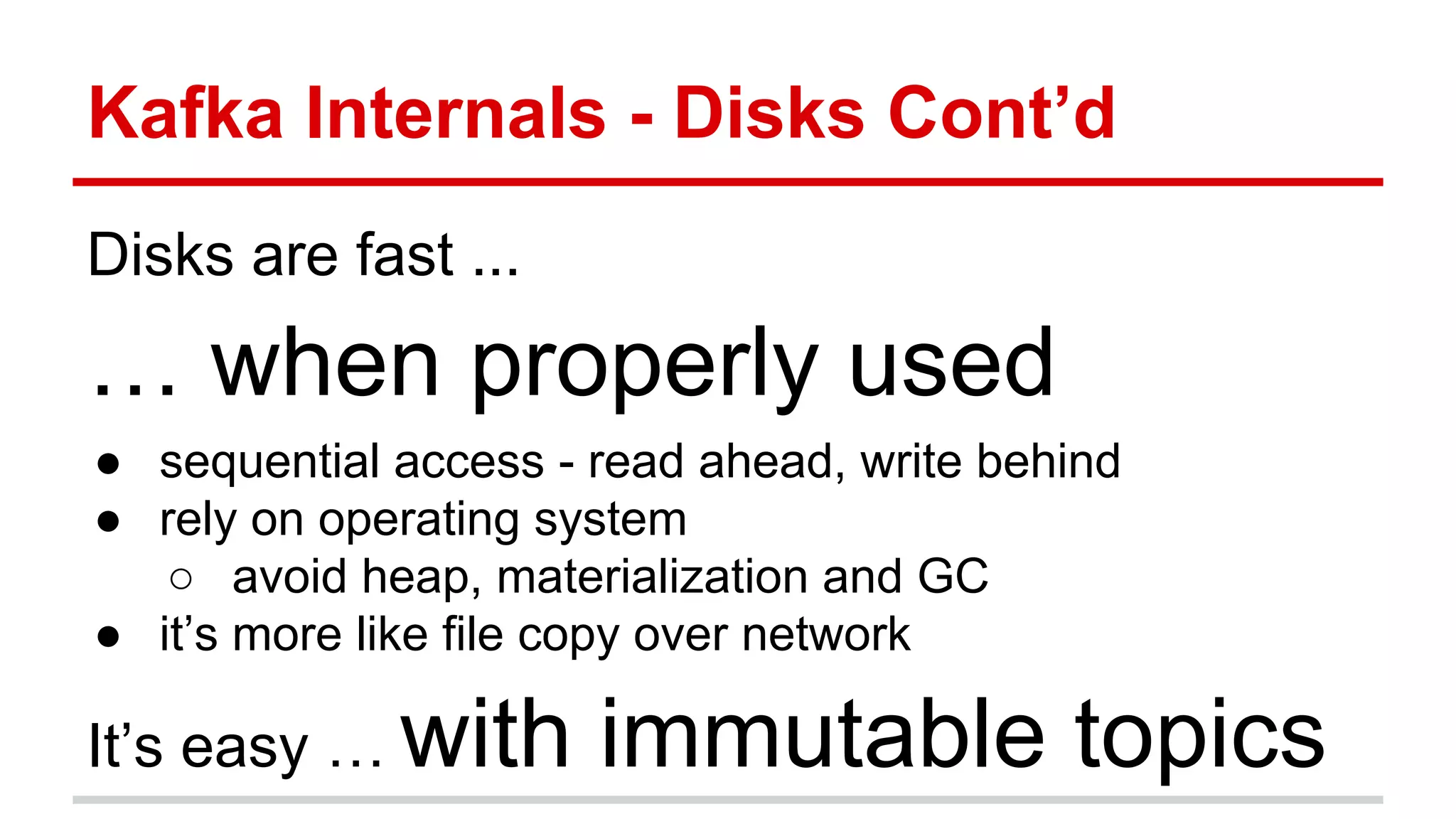 Kafka Internals - Disks Cont’d
Disks are fast ...
… when properly used
● sequential access - read ahead, write behind
● rely on operating system
○ avoid heap, materialization and GC
● it’s more like file copy over network
It’s easy … with immutable topics
 