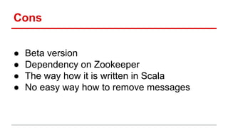 Cons
● Beta version
● Dependency on Zookeeper
● The way how it is written in Scala
● No easy way how to remove messages
 