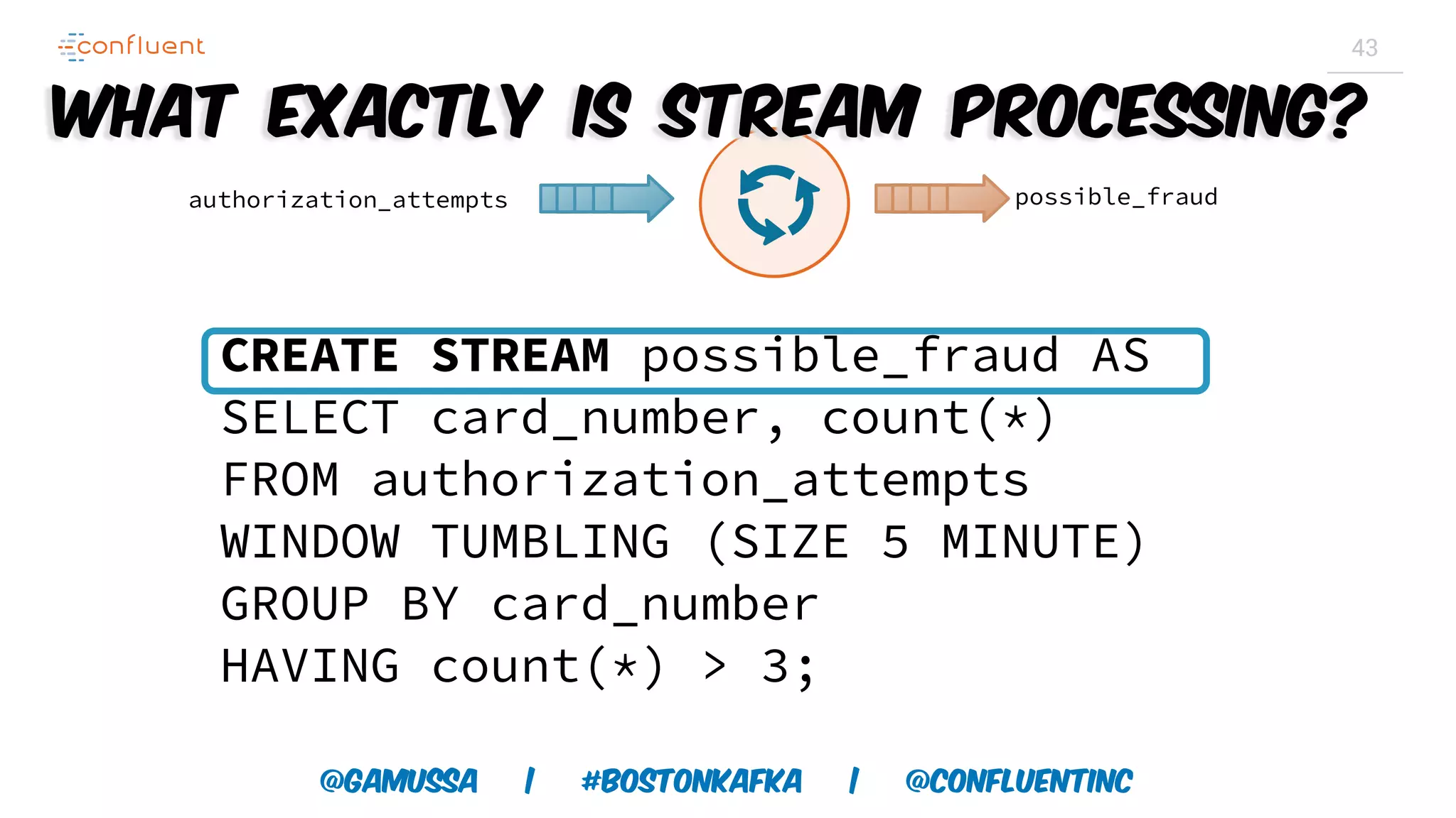 @gamussa | #BostonKafka | @ConfluentINc 43 CREATE STREAM possible_fraud AS SELECT card_number, count(*) FROM authorization_attempts WINDOW TUMBLING (SIZE 5 MINUTE) GROUP BY card_number HAVING count(*) > 3; authorization_attempts possible_fraud What exactly is Stream Processing? 