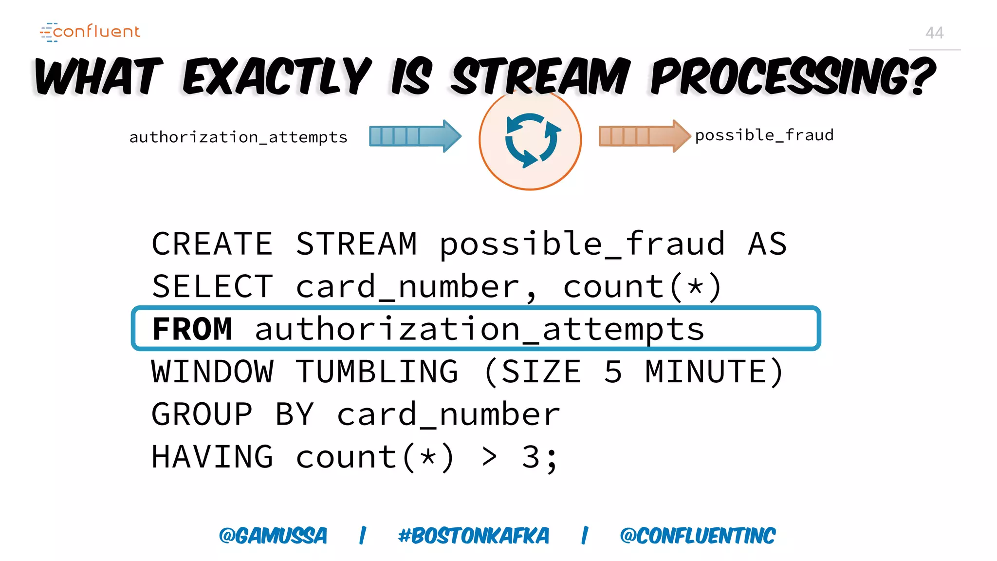 @gamussa | #BostonKafka | @ConfluentINc 44 CREATE STREAM possible_fraud AS SELECT card_number, count(*) FROM authorization_attempts WINDOW TUMBLING (SIZE 5 MINUTE) GROUP BY card_number HAVING count(*) > 3; authorization_attempts possible_fraud What exactly is Stream Processing? 