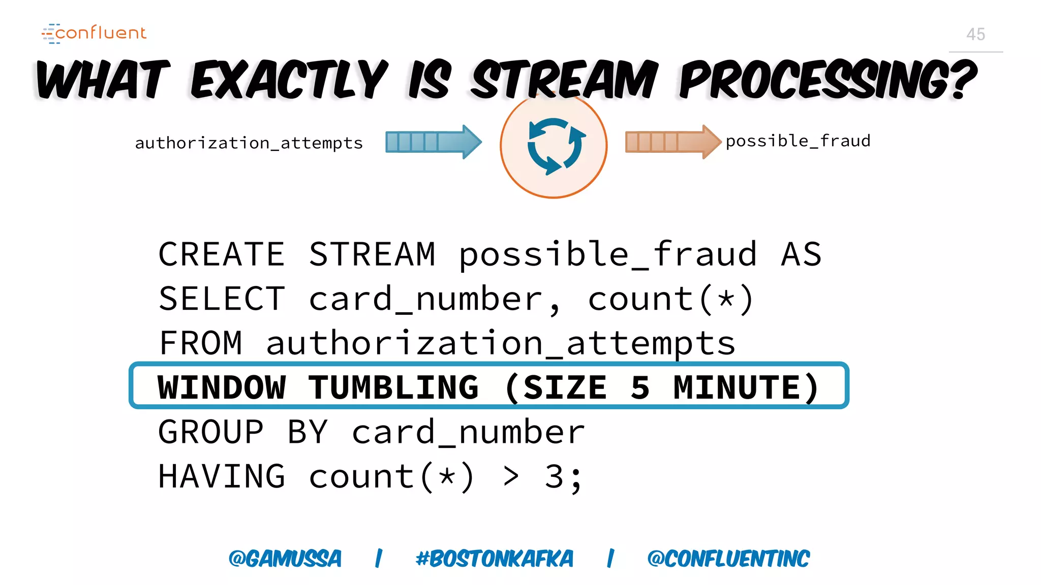 @gamussa | #BostonKafka | @ConfluentINc 45 CREATE STREAM possible_fraud AS SELECT card_number, count(*) FROM authorization_attempts WINDOW TUMBLING (SIZE 5 MINUTE) GROUP BY card_number HAVING count(*) > 3; authorization_attempts possible_fraud What exactly is Stream Processing? 