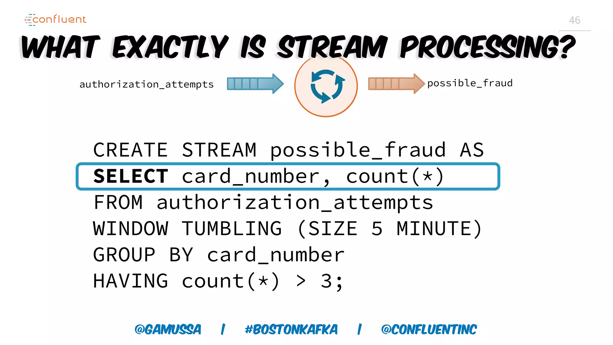 @gamussa | #BostonKafka | @ConfluentINc 46 CREATE STREAM possible_fraud AS SELECT card_number, count(*) FROM authorization_attempts WINDOW TUMBLING (SIZE 5 MINUTE) GROUP BY card_number HAVING count(*) > 3; authorization_attempts possible_fraud What exactly is Stream Processing? 