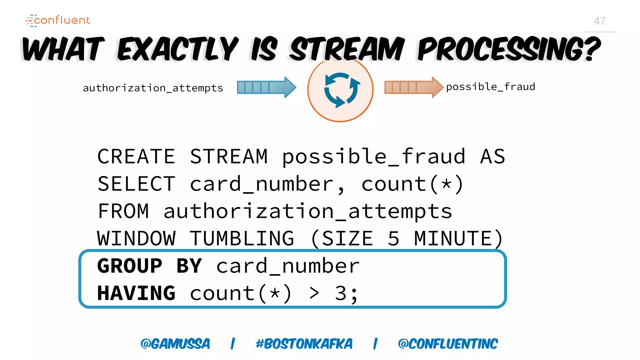 @gamussa | #BostonKafka | @ConfluentINc 47 CREATE STREAM possible_fraud AS SELECT card_number, count(*) FROM authorization_attempts WINDOW TUMBLING (SIZE 5 MINUTE) GROUP BY card_number HAVING count(*) > 3; authorization_attempts possible_fraud What exactly is Stream Processing? 