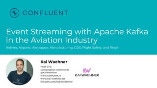 @KaiWaehner - www.kai-waehner.de
Event Streaming with Apache Kafka
in the Aviation Industry
Airlines, Airports, Aerospace, Manufacturing, GDS, Flight Safety, and Retail
Kai Waehner
Field CTO
contact@kai-waehner.de
@KaiWaehner
www.confluent.io
www.kai-waehner.de
linkedin.com/in/kaiwaehner
 