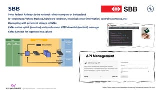@KaiWaehner - www.kai-waehner.de
SBB
Swiss Federal Railways is the national railway company of Switzerland
IoT challenges: Vehicle tracking, hardware condition, historical sensor information, control train tracks, etc.
Decoupling with persistent storage in Kafka
Kafka native uplink (monitor) and synchronous HTTP downlink (control) messages
Kafka Connect for ingestion into Splunk
https://www.meetup.com/Messaging-Streaming-Switzerland/events/278115421
 