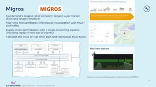 @KaiWaehner - www.kai-waehner.de
Migros
Switzerland's largest retail company, largest supermarket
chain and largest employer
Real-time transportation information visualization with MQTT
and Kafka
Supply chain optimization with a single streaming pipeline
(including replay whole day of events)
Forecast the truck arrival time; plan and reschedule truck tours
36
https://www.meetup.com/Messaging-Streaming-Switzerland/events/278115421
 