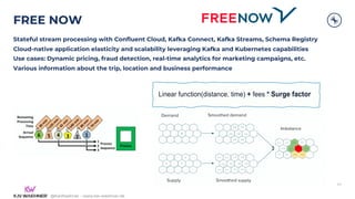 @KaiWaehner - www.kai-waehner.de
@KaiWaehner - www.kai-waehner.de
FREE NOW
Stateful stream processing with Confluent Cloud, Kafka Connect, Kafka Streams, Schema Registry
Cloud-native application elasticity and scalability leveraging Kafka and Kubernetes capabilities
Use cases: Dynamic pricing, fraud detection, real-time analytics for marketing campaigns, etc.
Various information about the trip, location and business performance
44
 