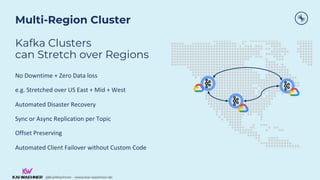 @KaiWaehner - www.kai-waehner.de
@KaiWaehner - www.kai-waehner.de
Multi-Region Cluster
Kafka Clusters
can Stretch over Regions
No Downtime + Zero Data loss
e.g. Stretched over US East + Mid + West
Automated Disaster Recovery
Sync or Async Replication per Topic
Offset Preserving
Automated Client Failover without Custom Code
 