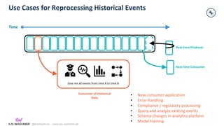 @KaiWaehner - www.kai-waehner.de
Use Cases for Reprocessing Historical Events
Give me all events from time A to time B
Real-time Producer
Time
• New consumer application
• Error-handling
• Compliance / regulatory processing
• Query and analyze existing events
• Schema changes in analytics platform
• Model training
Real-time Consumer
Consumer of Historical
Data
 