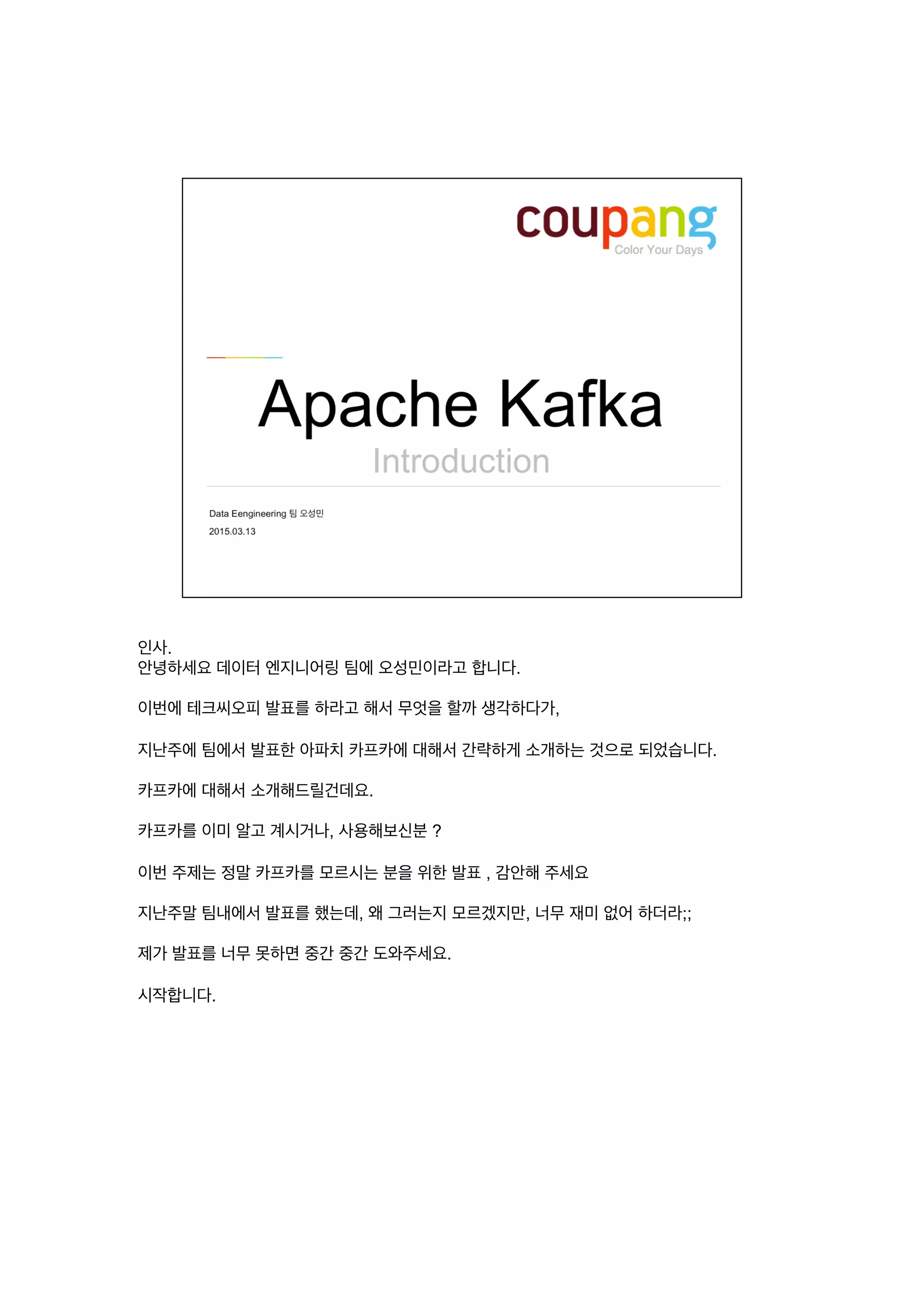 인사.
안녕하세요 데이터 엔지니어링 팀에 오성민이라고 합니다.
이번에 테크씨오피 발표를 하라고 해서 무엇을 할까 생각하다가,
지난주에 팀에서 발표한 아파치 카프카에 대해서 간략하게 소개하는 것으로 되었습니다.
카프카에 대해서 소개해드릴건데요.
카프카를 이미 알고 계시거나, 사용해보신분 ?
이번 주제는 정말 카프카를 모르시는 분을 위한 발표 , 감안해 주세요
지난주말 팀내에서 발표를 했는데, 왜 그러는지 모르겠지만, 너무 재미 없어 하더라;;
제가 발표를 너무 못하면 중간 중간 도와주세요.
시작합니다.
 