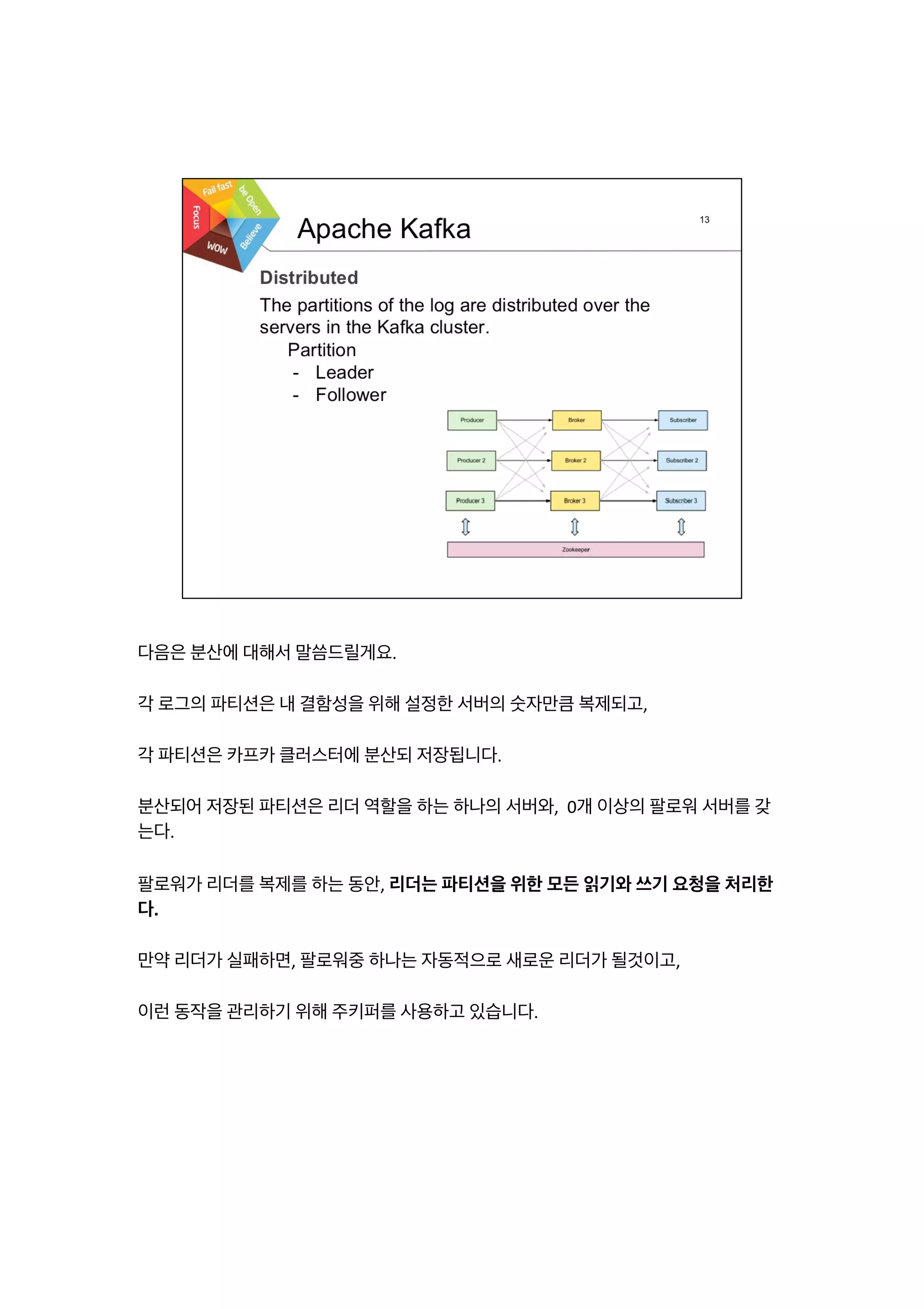 다음은	
  분산에	
  대해서	
  말씀드릴게요.	
  
	
  
각	
  로그의	
  파티션은	
  내	
  결함성을	
  위해	
  설정한	
  서버의	
  숫자만큼	
  복제되고,	
  
	
  
각	
  파티션은	
  카프카	
  클러스터에	
  분산되	
  저장됩니다.	
  
	
  
분산되어	
  저장된	
  파티션은	
  리더	
  역할을	
  하는	
  하나의	
  서버와,	
  	
  0개	
  이상의	
  팔로워	
  서버를	
  갖
는다.	
  
	
  
팔로워가	
  리더를	
  복제를	
  하는	
  동안,	
  리더는	
  파티션을	
  위한	
  모든	
  읽기와	
  쓰기	
  요청을	
  처리한
다.	
  
	
  
만약	
  리더가	
  실패하면,	
  팔로워중	
  하나는	
  자동적으로	
  새로운	
  리더가	
  될것이고,	
  
	
  
이런	
  동작을	
  관리하기	
  위해	
  주키퍼를	
  사용하고	
  있습니다.	
  
 