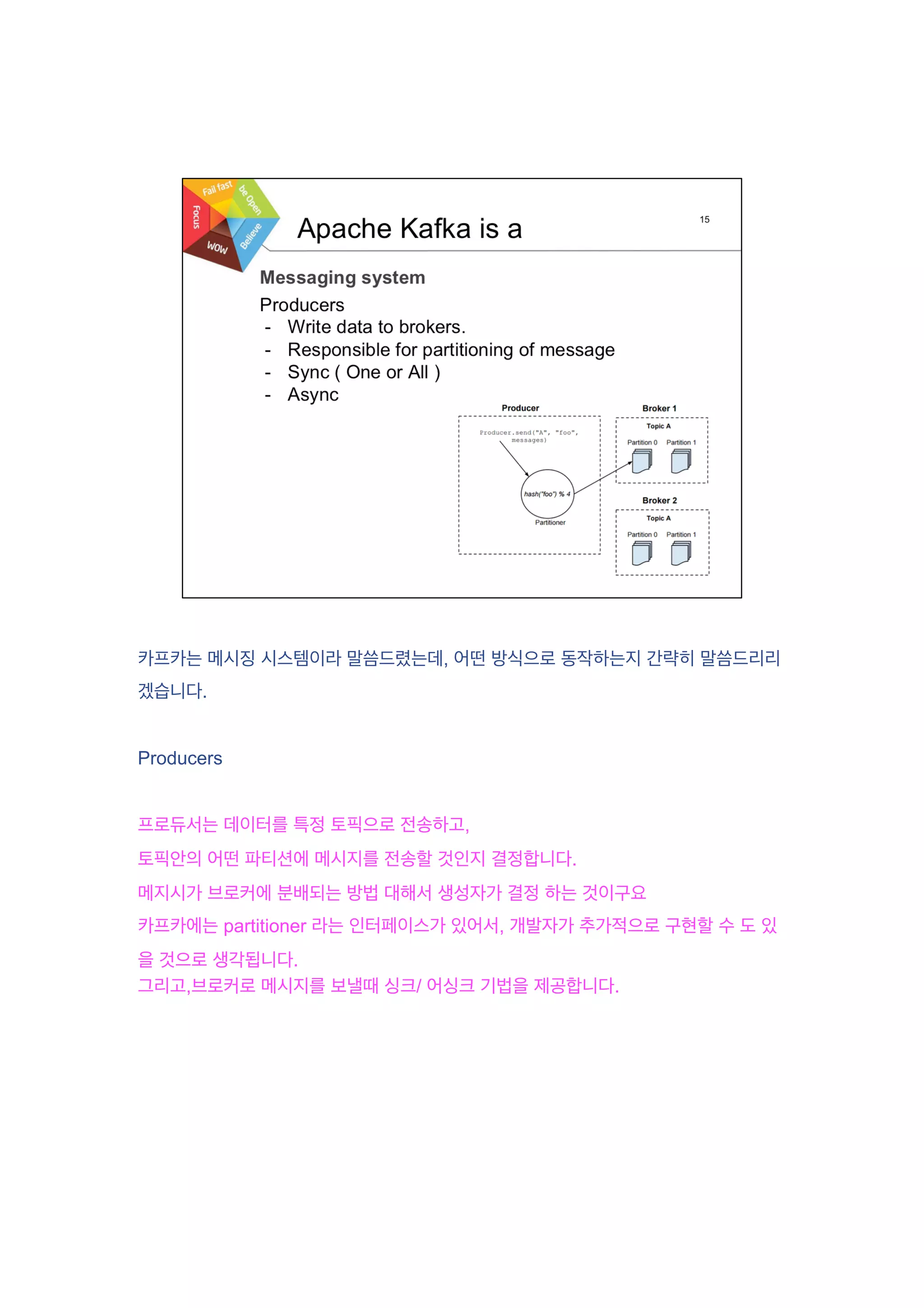 카프카는 메시징 시스템이라 말씀드렸는데, 어떤 방식으로 동작하는지 간략히 말씀드리리
겠습니다.
Producers
프로듀서는 데이터를 특정 토픽으로 전송하고,
토픽안의 어떤 파티션에 메시지를 전송할 것인지 결정합니다.
메지시가 브로커에 분배되는 방법 대해서 생성자가 결정 하는 것이구요
카프카에는 partitioner 라는 인터페이스가 있어서, 개발자가 추가적으로 구현할 수 도 있
을 것으로 생각됩니다.
그리고,브로커로 메시지를 보낼때 싱크/ 어싱크 기법을 제공합니다.
 