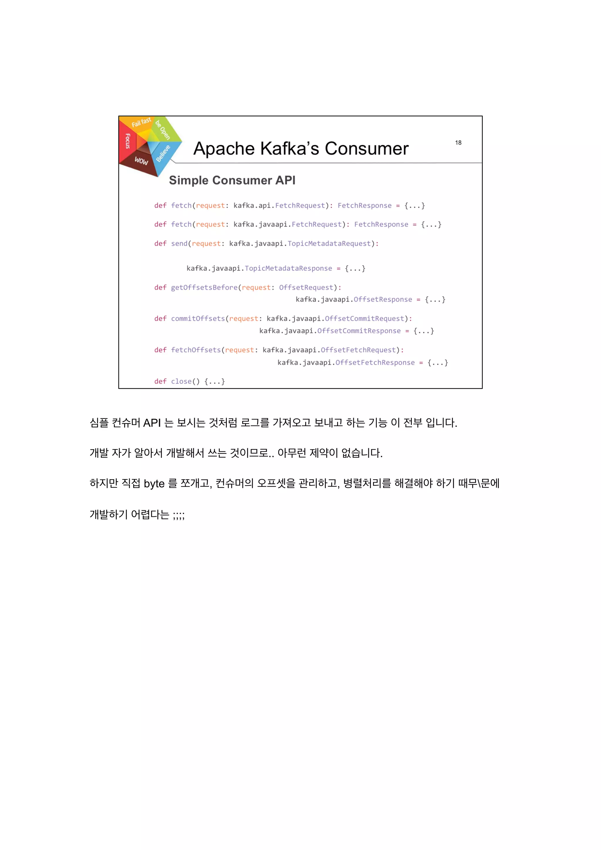 심플 컨슈머 API 는 보시는 것처럼 로그를 가져오고 보내고 하는 기능 이 전부 입니다.
개발 자가 알아서 개발해서 쓰는 것이므로.. 아무런 제약이 없습니다.
하지만 직접 byte 를 쪼개고, 컨슈머의 오프셋을 관리하고, 병렬처리를 해결해야 하기 때무문에
개발하기 어렵다는 ;;;;
 