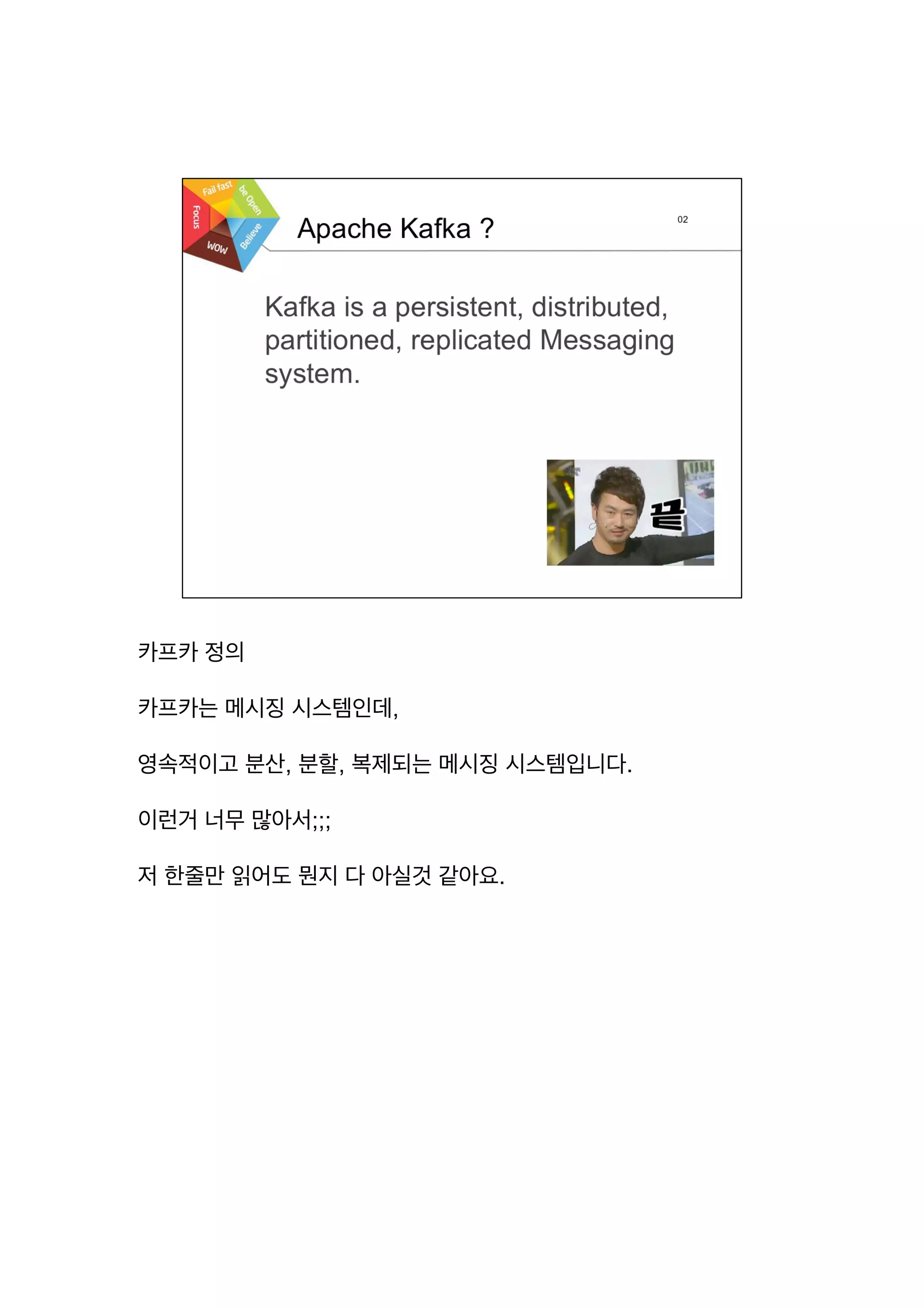 카프카 정의
카프카는 메시징 시스템인데,
영속적이고 분산, 분할, 복제되는 메시징 시스템입니다.
이런거 너무 많아서;;;
저 한줄만 읽어도 뭔지 다 아실것 같아요.
 