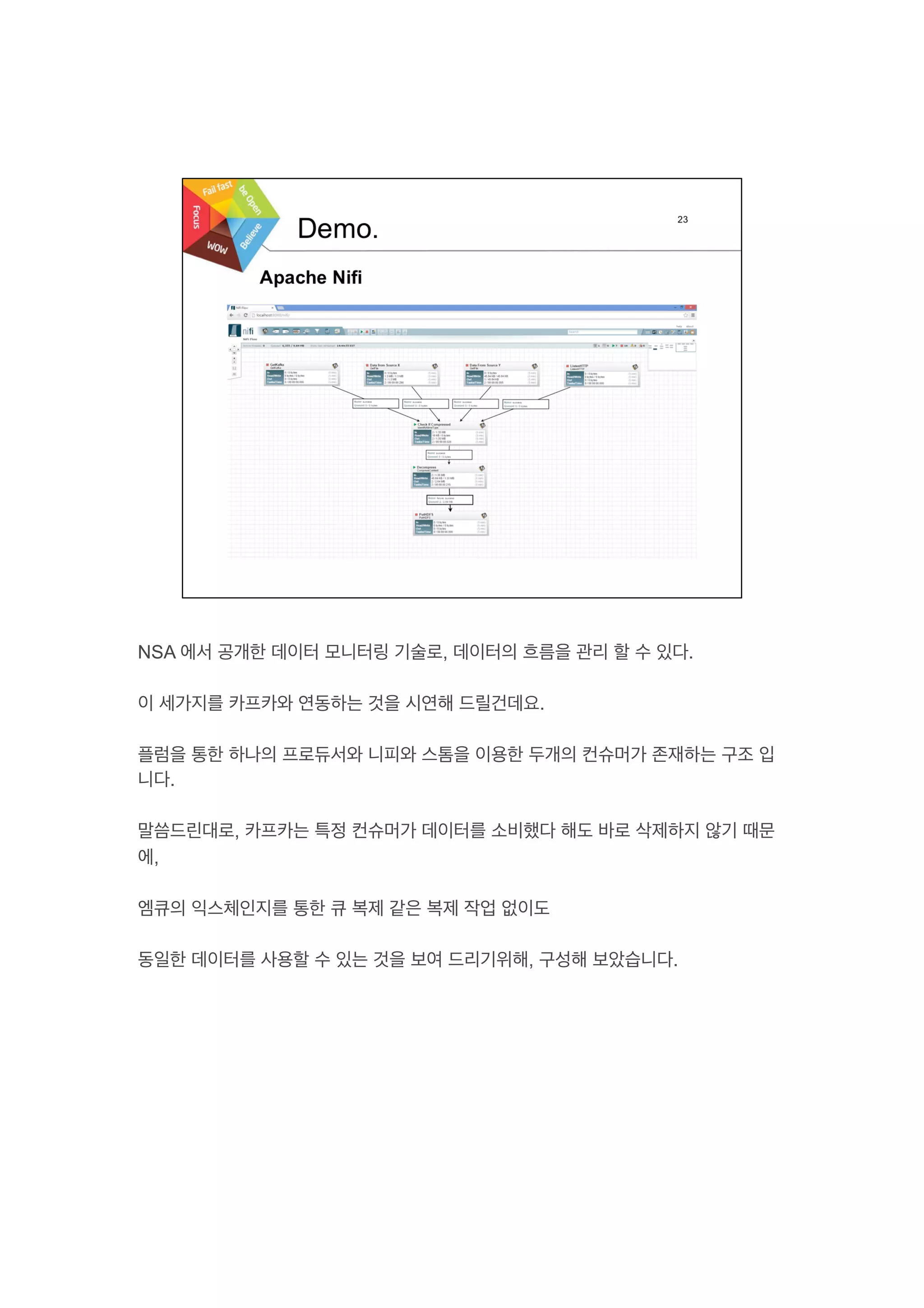 NSA 에서 공개한 데이터 모니터링 기술로, 데이터의 흐름을 관리 할 수 있다.
이 세가지를 카프카와 연동하는 것을 시연해 드릴건데요.
플럼을 통한 하나의 프로듀서와 니피와 스톰을 이용한 두개의 컨슈머가 존재하는 구조 입
니다.
말씀드린대로, 카프카는 특정 컨슈머가 데이터를 소비했다 해도 바로 삭제하지 않기 때문
에,
엠큐의 익스체인지를 통한 큐 복제 같은 복제 작업 없이도
동일한 데이터를 사용할 수 있는 것을 보여 드리기위해, 구성해 보았습니다.
 