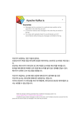 카프카가 보장하는 것은 다음과 같아요.
프로듀서서가 특정 토필 파티션에 전송한 데이이터는 보내지진 순서대로 저장 됩니
다.
컨슈머는 메시시지가 파티션의 로그에 저장된 순서대로 메시지를 처리합니다.
토픽을 복제 했다면 복제한 숫자 만큼 메시시지를 잃지 않고 장애를 견딜수 있다.
메시지가 단한번 소비 되는것을 보장합니다.
카프카가 제공하는 순서에 대한 보장에 대해 한가지 생각해야 할 것은
카프카의 순서는 파티션에 대해서만 보장된다는 것입니다.
각각의 컨슈머가 각 파티션을 처리 하기때문에, 파티션으로 분산된 데이터들의 순
서는 보장할 수 없는것입니다.
	
  
	
  
	
  
	
  
Kafka has stronger ordering guarantees than a traditional messaging system, too.
카프카는 전통적인 메시지 시스템 보다 강한 순서를 보장한다.
A traditional queue retains messages in-order on the server, and if multiple consumers consume from the
queue then the server hands out messages in the order they are stored.
 