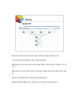 NSA 에서 공개한 데이터 모니터링 기술로, 데이터의 흐름을 관리 할 수 있다.
이 세가지를 카프카와 연동하는 것을 시연해 드릴건데요.
플럼을 통한 하나의 프로듀서와 니피와 스톰을 이용한 두개의 컨슈머가 존재하는 구조 입
니다.
말씀드린대로, 카프카는 특정 컨슈머가 데이터를 소비했다 해도 바로 삭제하지 않기 때문
에,
엠큐의 익스체인지를 통한 큐 복제 같은 복제 작업 없이도
동일한 데이터를 사용할 수 있는 것을 보여 드리기위해, 구성해 보았습니다.
 