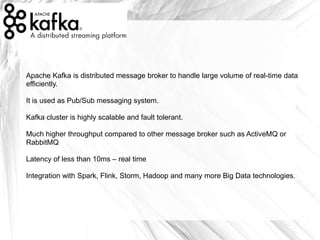 Apache Kafka is distributed message broker to handle large volume of real-time data
efficiently.
It is used as Pub/Sub messaging system.
Kafka cluster is highly scalable and fault tolerant.
Much higher throughput compared to other message broker such as ActiveMQ or
RabbitMQ
Latency of less than 10ms – real time
Integration with Spark, Flink, Storm, Hadoop and many more Big Data technologies.
 