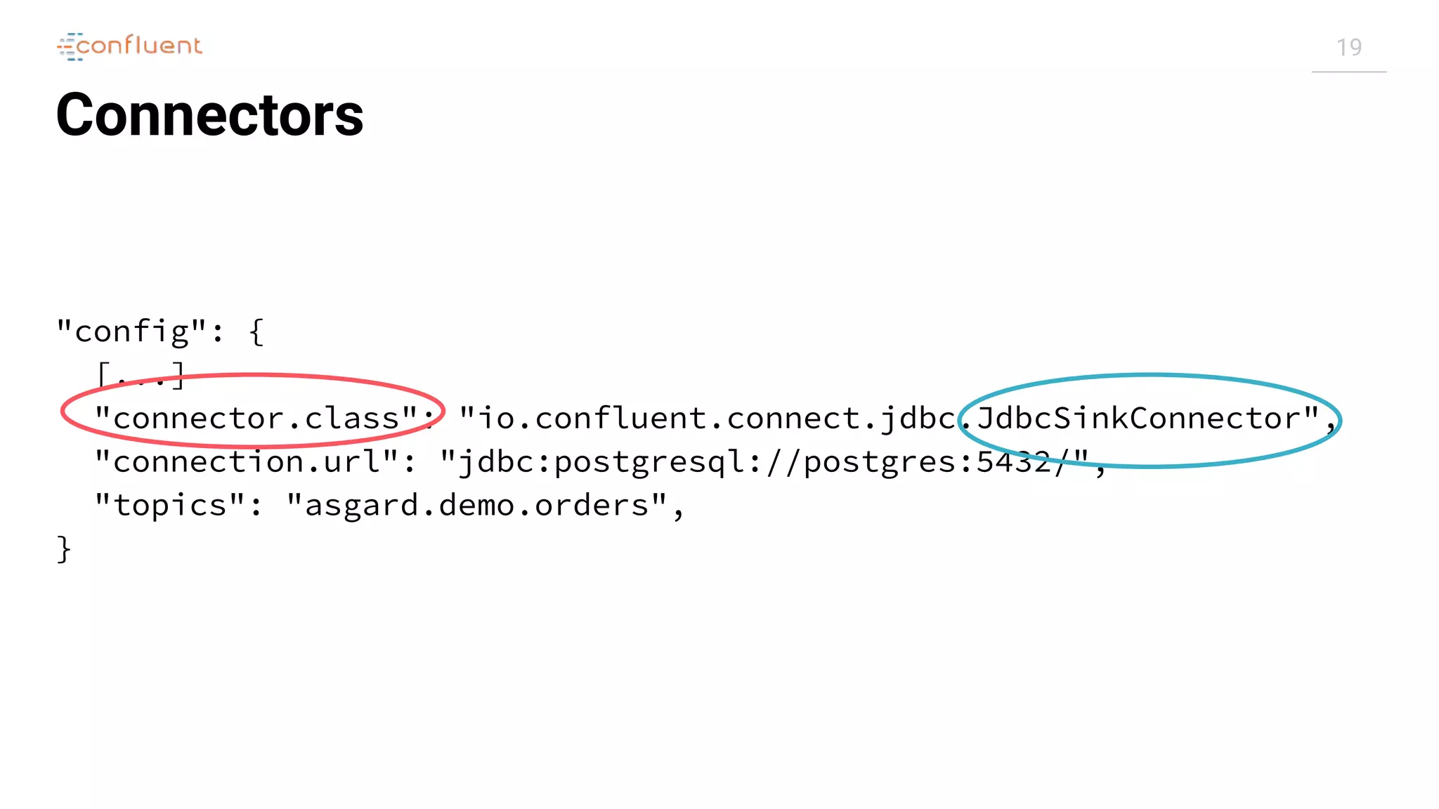 19
Connectors
"config": {
[...]
"connector.class": "io.confluent.connect.jdbc.JdbcSinkConnector",
"connection.url": "jdbc:postgresql://postgres:5432/",
"topics": "asgard.demo.orders",
}
 