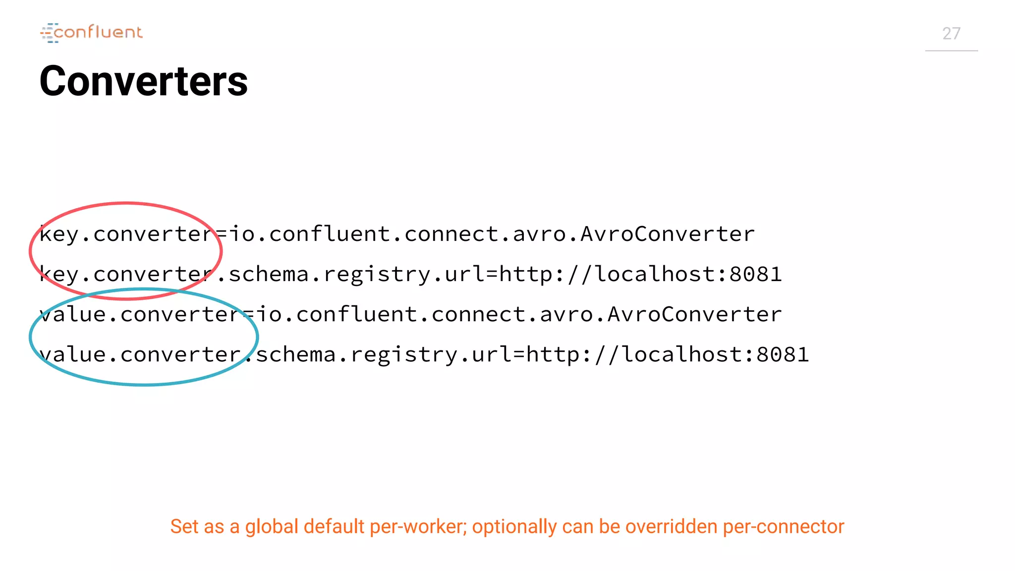 27
Converters
key.converter=io.confluent.connect.avro.AvroConverter
key.converter.schema.registry.url=http://localhost:8081
value.converter=io.confluent.connect.avro.AvroConverter
value.converter.schema.registry.url=http://localhost:8081
Set as a global default per-worker; optionally can be overridden per-connector
 