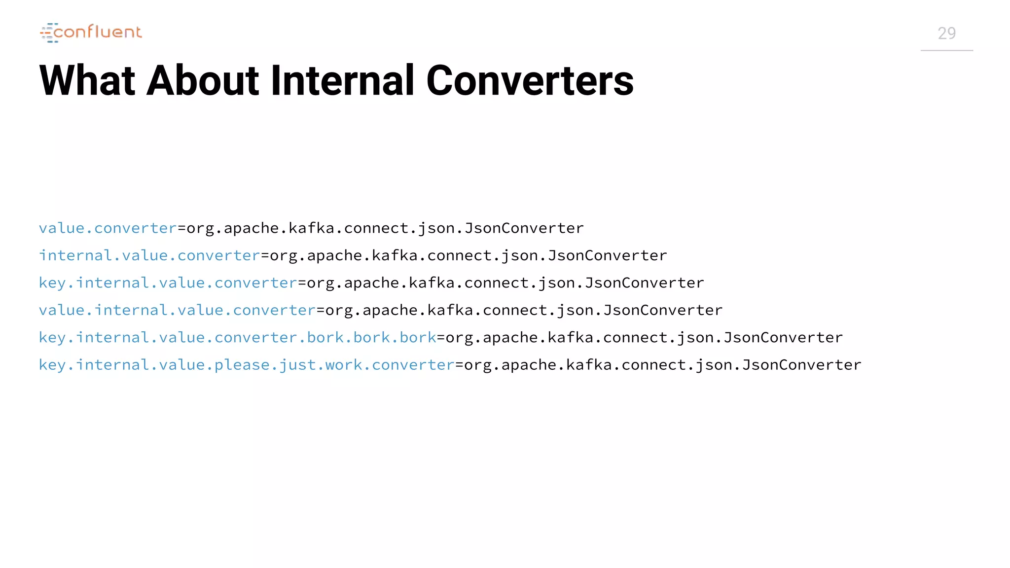 29
What About Internal Converters
value.converter=org.apache.kafka.connect.json.JsonConverter
internal.value.converter=org.apache.kafka.connect.json.JsonConverter
key.internal.value.converter=org.apache.kafka.connect.json.JsonConverter
value.internal.value.converter=org.apache.kafka.connect.json.JsonConverter
key.internal.value.converter.bork.bork.bork=org.apache.kafka.connect.json.JsonConverter
key.internal.value.please.just.work.converter=org.apache.kafka.connect.json.JsonConverter
 