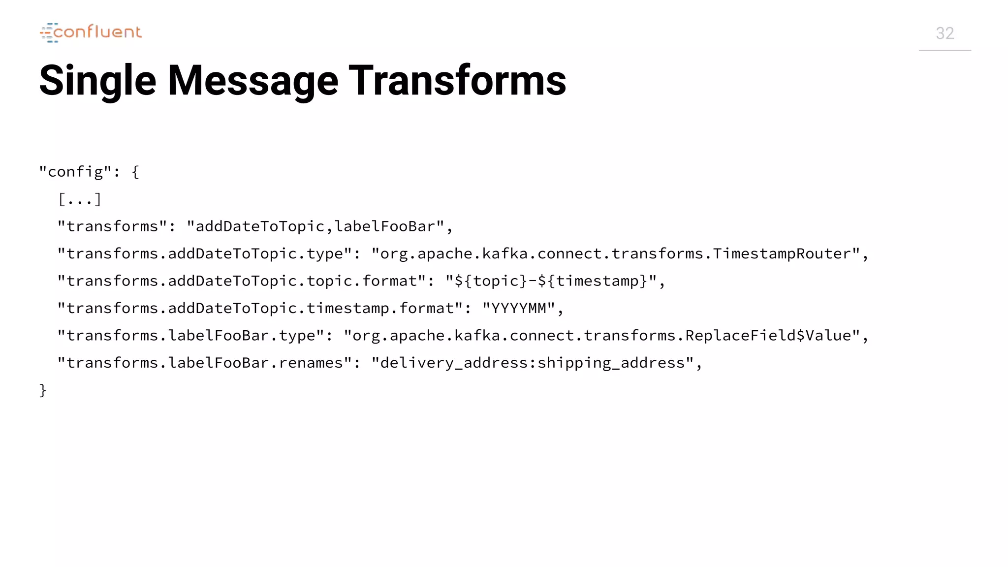 32
Single Message Transforms
"config": {
[...]
"transforms": "addDateToTopic,labelFooBar",
"transforms.addDateToTopic.type": "org.apache.kafka.connect.transforms.TimestampRouter",
"transforms.addDateToTopic.topic.format": "${topic}-${timestamp}",
"transforms.addDateToTopic.timestamp.format": "YYYYMM",
"transforms.labelFooBar.type": "org.apache.kafka.connect.transforms.ReplaceField$Value",
"transforms.labelFooBar.renames": "delivery_address:shipping_address",
}
 