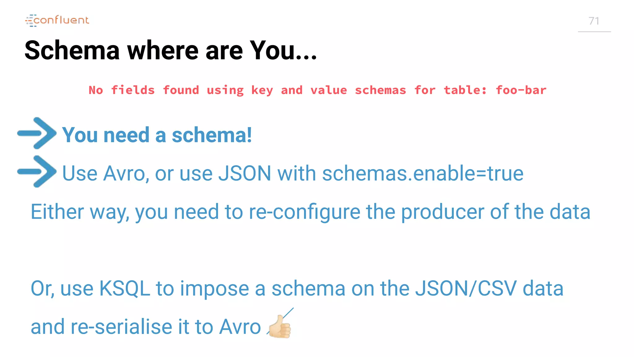 71
Schema where are You...
You need a schema!
Use Avro, or use JSON with schemas.enable=true
Either way, you need to re-conﬁgure the producer of the data
Or, use KSQL to impose a schema on the JSON/CSV data
and re-serialise it to Avro 👍🏻
No fields found using key and value schemas for table: foo-bar
 