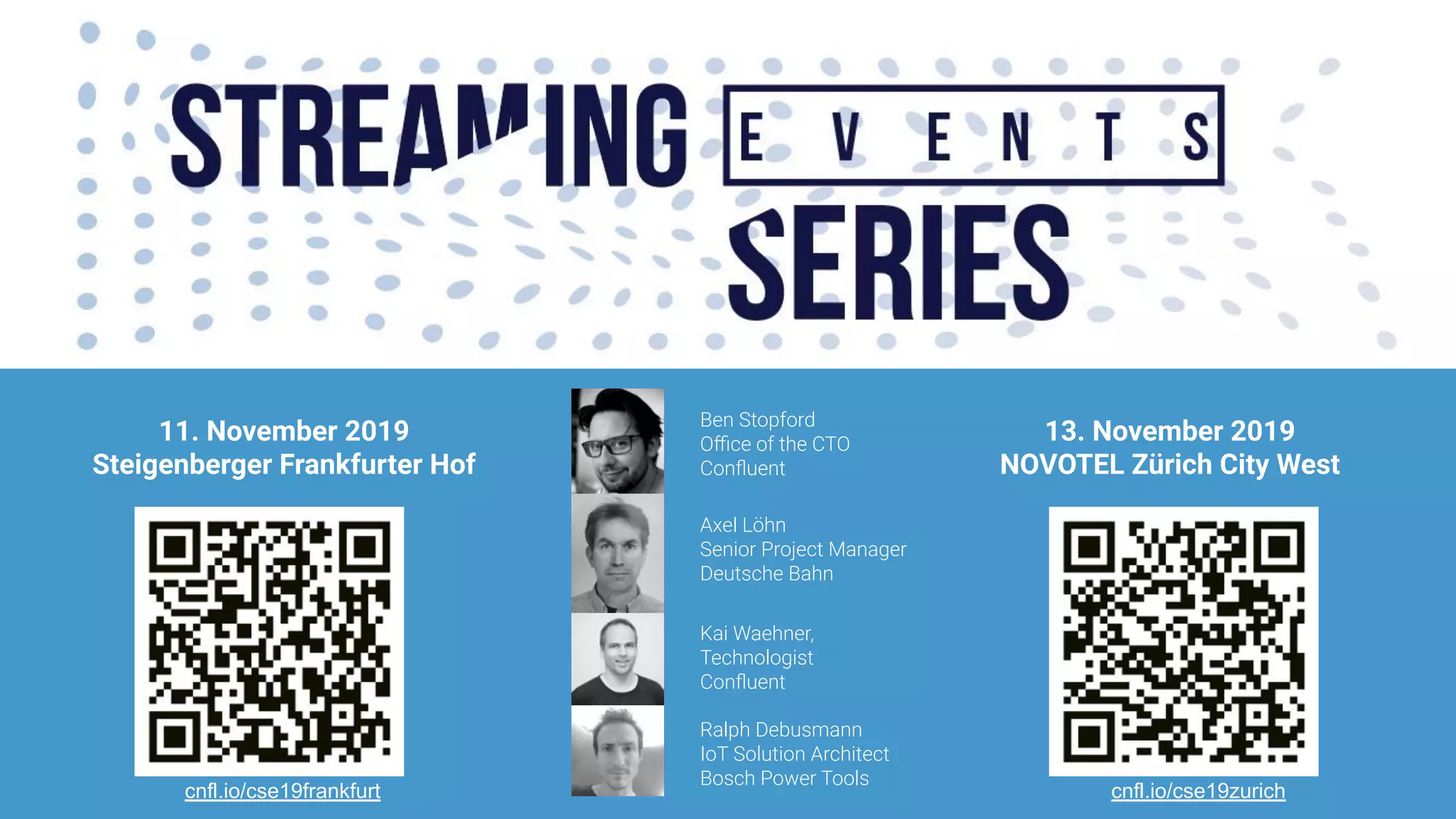 7474
11. November 2019
Steigenberger Frankfurter Hof
13. November 2019
NOVOTEL Zürich City West
Ben Stopford
Oﬃce of the CTO
Conﬂuent
Axel Löhn
Senior Project Manager
Deutsche Bahn
Kai Waehner,
Technologist
Conﬂuent
Ralph Debusmann
IoT Solution Architect
Bosch Power Tools
cnfl.io/cse19frankfurt cnfl.io/cse19zurich
 