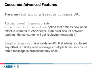 Consumer Advanced Features 
There are High Level and Simple Consumer API. 
A High Level Consumer sets 
auto.commit.interval.ms option that defines how often 
offset is updated in ZooKeeper. If an error occurs between 
updates, the consumer will get replayed messages (!) 
Simple Consumer is a low-level API that allows you to set 
any offset, explicitly read messages multiple times, or ensure 
that a message is processed only once. 
12 
 