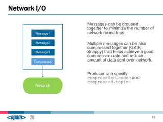 Messages can be grouped 
together to minimize the number of 
network round-trips. 
Multiple messages can be also 
compressed together (GZIP, 
Snappy) that helps achieve a good 
compression rate and reduce 
amount of data sent over network. 
Producer can specify 
compression.codec and 
compressed.topics 
Network I/O 
15 
Message1 
Message2 
Message3 
Compressed 
Network 
 