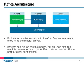Kafka Architecture 
4 
Client Server Client 
Producer(s) Broker(s) Consumers(s) 
ZooKeeper 
• Brokers act as the server part of Kafka. Brokers are peers, 
there is no the master broker. 
• Brokers can run on multiple nodes, but you can also run 
multiple brokers on each node. Each broker has own IP and 
port for client connections. 
 