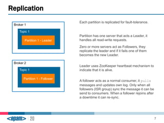 Each partition is replicated for fault-tolerance. 
Partition has one server that acts a Leader, it 
handles all read-write requests. 
Zero or more servers act as Followers, they 
replicate the leader and if it fails one of them 
becomes the new Leader. 
Leader uses ZooKeeper heartbeat mechanism to 
indicate that it is alive. 
A follower acts as a normal consumer, it pulls 
messages and updates own log. Only when all 
followers (ISR group) sync the message it can be 
send to consumers. When a follower rejoins after 
a downtime it can re-sync. 
Replication 
7 
Broker 1 
Topic 1 
Partition 1 - Leader 
Broker 2 
Topic 1 
Partition 1 - Follower 
 