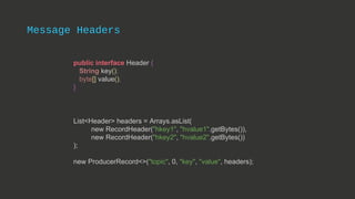 Message Headers
public interface Header {
String key();
byte[] value();
}
List<Header> headers = Arrays.asList(
new RecordHeader("hkey1", "hvalue1".getBytes()),
new RecordHeader("hkey2", "hvalue2".getBytes())
);
new ProducerRecord<>("topic", 0, "key", "value", headers);
 