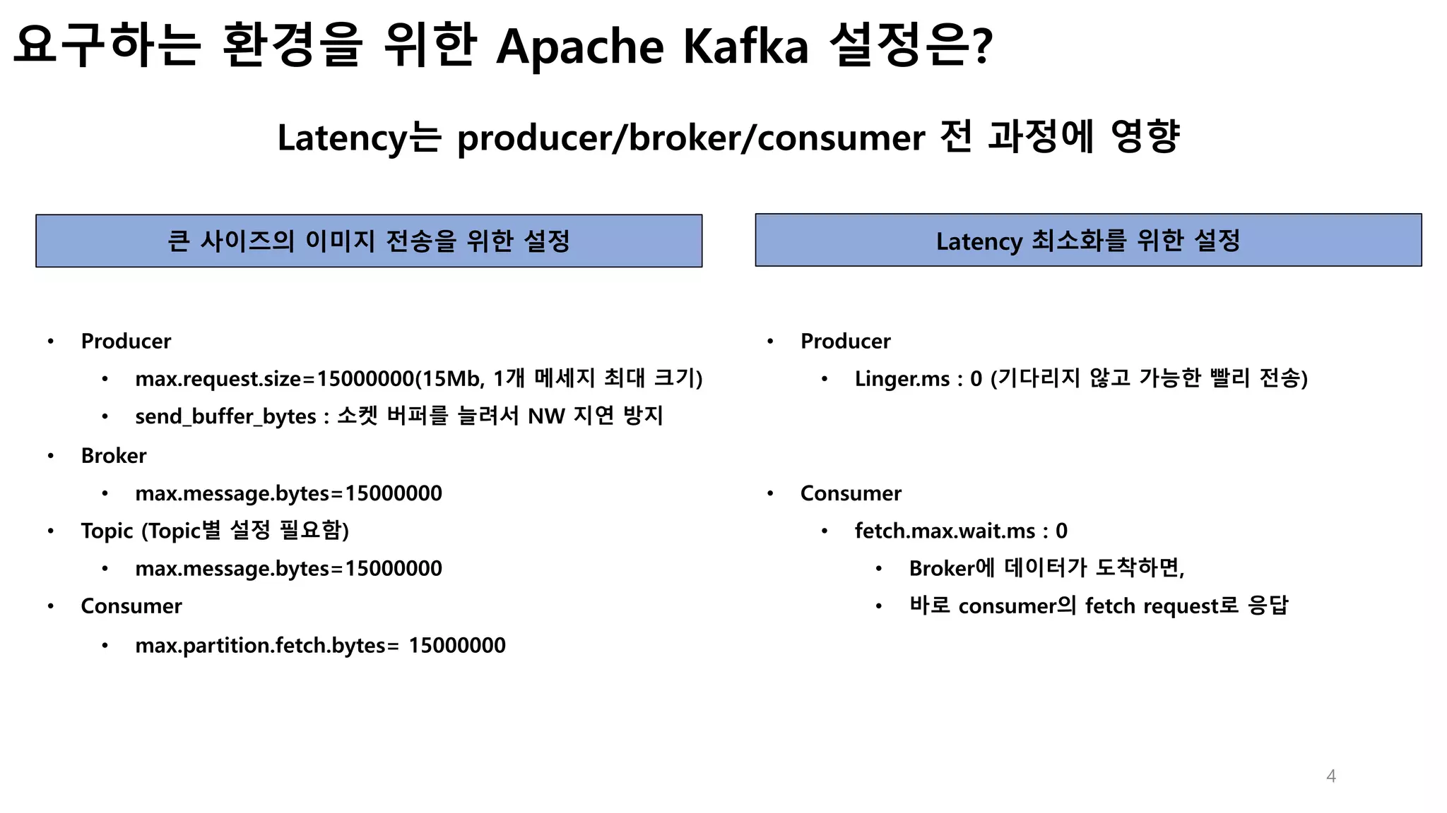 4
요구하는 환경을 위한 Apache Kafka 설정은?
Latency는 producer/broker/consumer 전 과정에 영향
큰 사이즈의 이미지 전송을 위한 설정 Latency 최소화를 위한 설정
• Producer
• max.request.size=15000000(15Mb, 1개 메세지 최대 크기)
• send_buffer_bytes : 소켓 버퍼를 늘려서 NW 지연 방지
• Broker
• max.message.bytes=15000000
• Topic (Topic별 설정 필요함)
• max.message.bytes=15000000
• Consumer
• max.partition.fetch.bytes= 15000000
• Producer
• Linger.ms : 0 (기다리지 않고 가능한 빨리 전송)
• Consumer
• fetch.max.wait.ms : 0
• Broker에 데이터가 도착하면,
• 바로 consumer의 fetch request로 응답
 