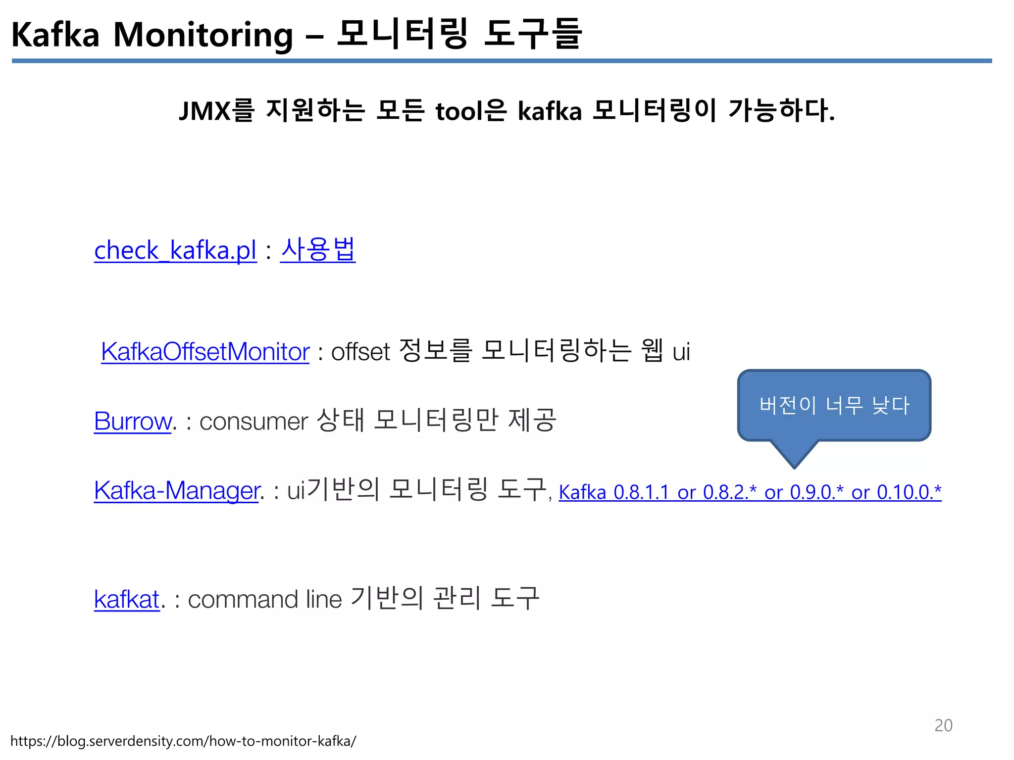 20
Kafka Monitoring – 모니터링 도구들
JMX를 지원하는 모든 tool은 kafka 모니터링이 가능하다.
https://blog.serverdensity.com/how-to-monitor-kafka/
check_kafka.pl : 사용법
KafkaOffsetMonitor : offset 정보를 모니터링하는 웹 ui
Burrow. : consumer 상태 모니터링만 제공
Kafka-Manager. : ui기반의 모니터링 도구, Kafka 0.8.1.1 or 0.8.2.* or 0.9.0.* or 0.10.0.*
kafkat. : command line 기반의 관리 도구
버전이 너무 낮다
 