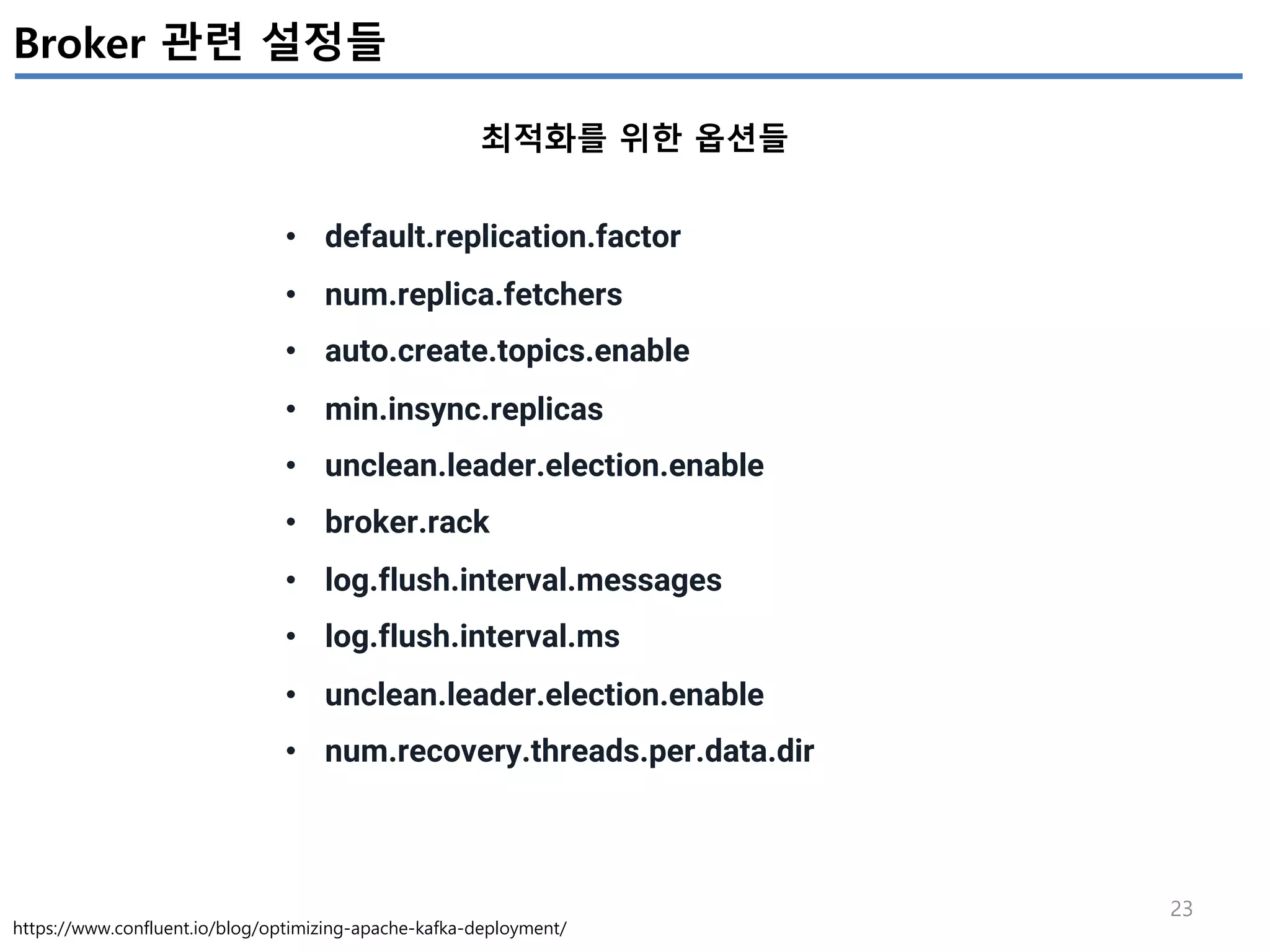 23
Broker 관련 설정들
최적화를 위한 옵션들
https://www.confluent.io/blog/optimizing-apache-kafka-deployment/
• default.replication.factor
• num.replica.fetchers
• auto.create.topics.enable
• min.insync.replicas
• unclean.leader.election.enable
• broker.rack
• log.flush.interval.messages
• log.flush.interval.ms
• unclean.leader.election.enable
• num.recovery.threads.per.data.dir
 