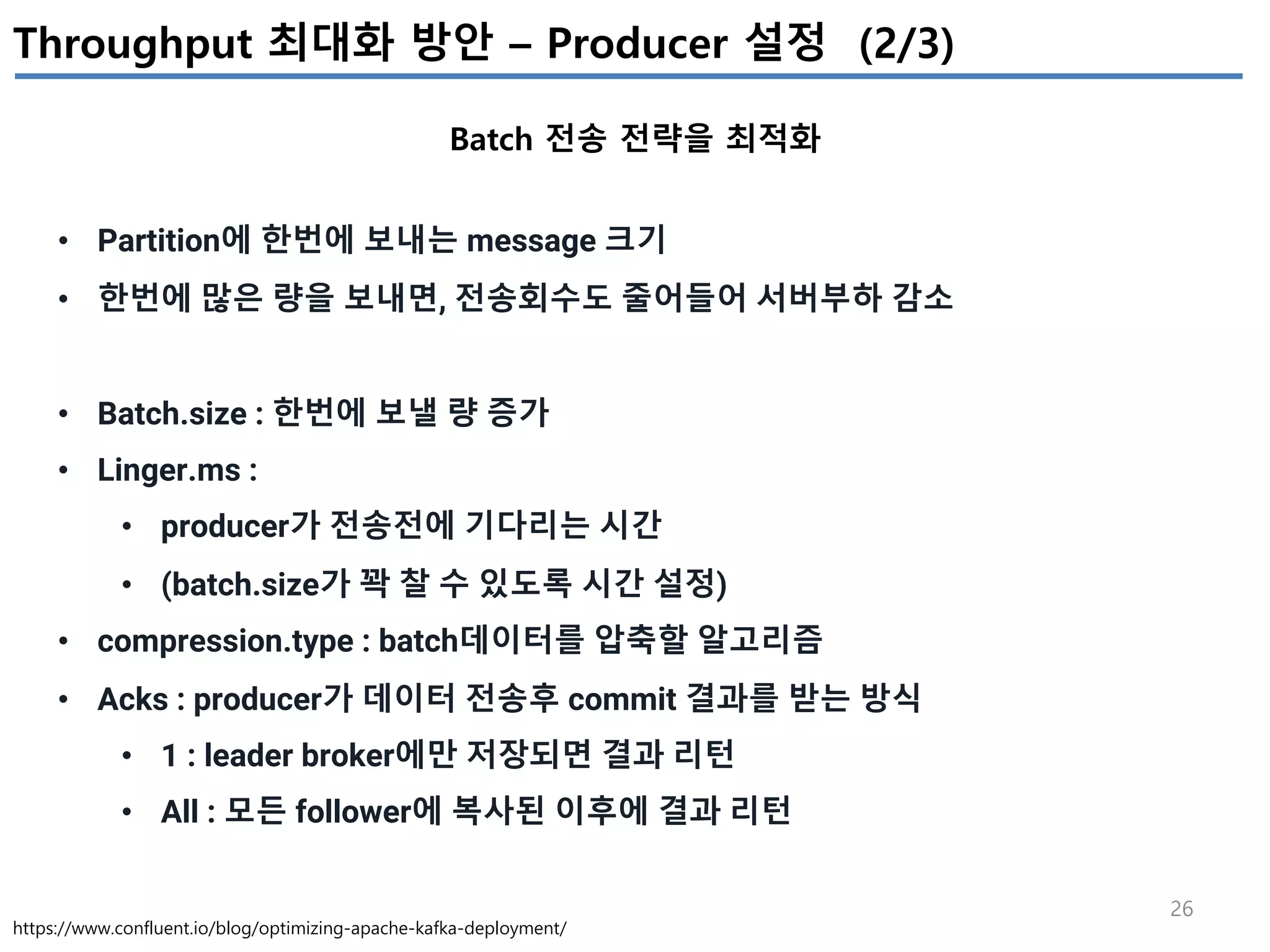 26
Throughput 최대화 방안 – Producer 설정 (2/3)
Batch 전송 전략을 최적화
https://www.confluent.io/blog/optimizing-apache-kafka-deployment/
• Partition에 한번에 보내는 message 크기
• 한번에 많은 량을 보내면, 전송회수도 줄어들어 서버부하 감소
• Batch.size : 한번에 보낼 량 증가
• Linger.ms :
• producer가 전송전에 기다리는 시간
• (batch.size가 꽉 찰 수 있도록 시간 설정)
• compression.type : batch데이터를 압축할 알고리즘
• Acks : producer가 데이터 전송후 commit 결과를 받는 방식
• 1 : leader broker에만 저장되면 결과 리턴
• All : 모든 follower에 복사된 이후에 결과 리턴
 