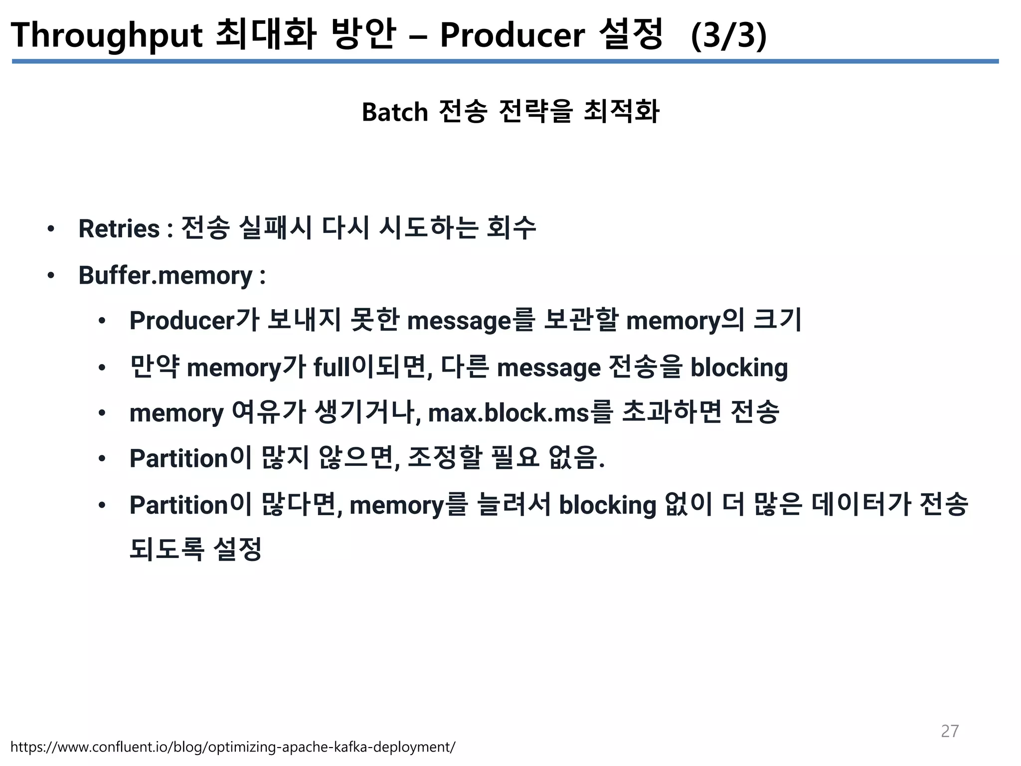 27
Throughput 최대화 방안 – Producer 설정 (3/3)
Batch 전송 전략을 최적화
https://www.confluent.io/blog/optimizing-apache-kafka-deployment/
• Retries : 전송 실패시 다시 시도하는 회수
• Buffer.memory :
• Producer가 보내지 못한 message를 보관할 memory의 크기
• 만약 memory가 full이되면, 다른 message 전송을 blocking
• memory 여유가 생기거나, max.block.ms를 초과하면 전송
• Partition이 많지 않으면, 조정할 필요 없음.
• Partition이 많다면, memory를 늘려서 blocking 없이 더 많은 데이터가 전송
되도록 설정
 