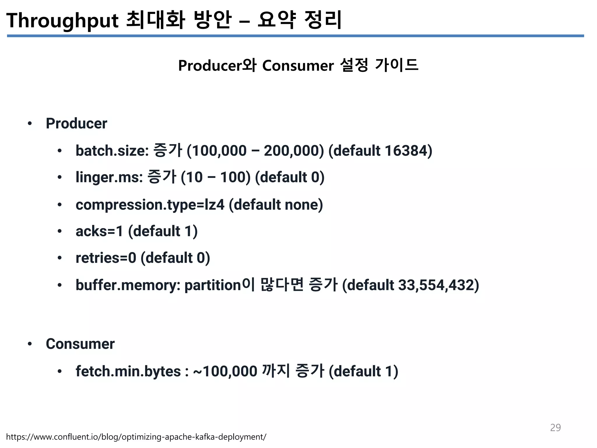 29
Throughput 최대화 방안 – 요약 정리
Producer와 Consumer 설정 가이드
https://www.confluent.io/blog/optimizing-apache-kafka-deployment/
• Producer
• batch.size: 증가 (100,000 – 200,000) (default 16384)
• linger.ms: 증가 (10 – 100) (default 0)
• compression.type=lz4 (default none)
• acks=1 (default 1)
• retries=0 (default 0)
• buffer.memory: partition이 많다면 증가 (default 33,554,432)
• Consumer
• fetch.min.bytes : ~100,000 까지 증가 (default 1)
 