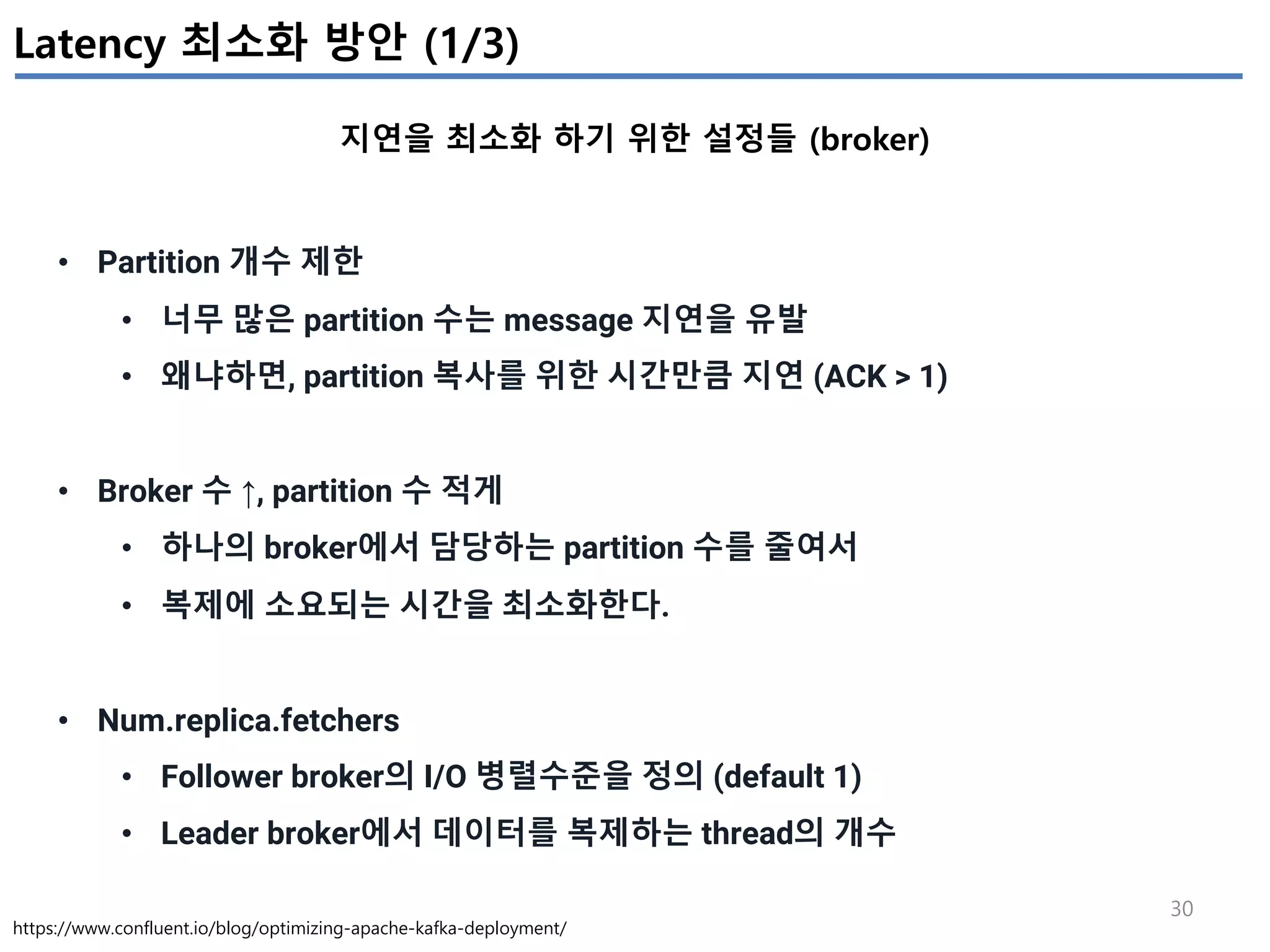 30
Latency 최소화 방안 (1/3)
지연을 최소화 하기 위한 설정들 (broker)
https://www.confluent.io/blog/optimizing-apache-kafka-deployment/
• Partition 개수 제한
• 너무 많은 partition 수는 message 지연을 유발
• 왜냐하면, partition 복사를 위한 시간만큼 지연 (ACK > 1)
• Broker 수 ↑, partition 수 적게
• 하나의 broker에서 담당하는 partition 수를 줄여서
• 복제에 소요되는 시간을 최소화한다.
• Num.replica.fetchers
• Follower broker의 I/O 병렬수준을 정의 (default 1)
• Leader broker에서 데이터를 복제하는 thread의 개수
 
