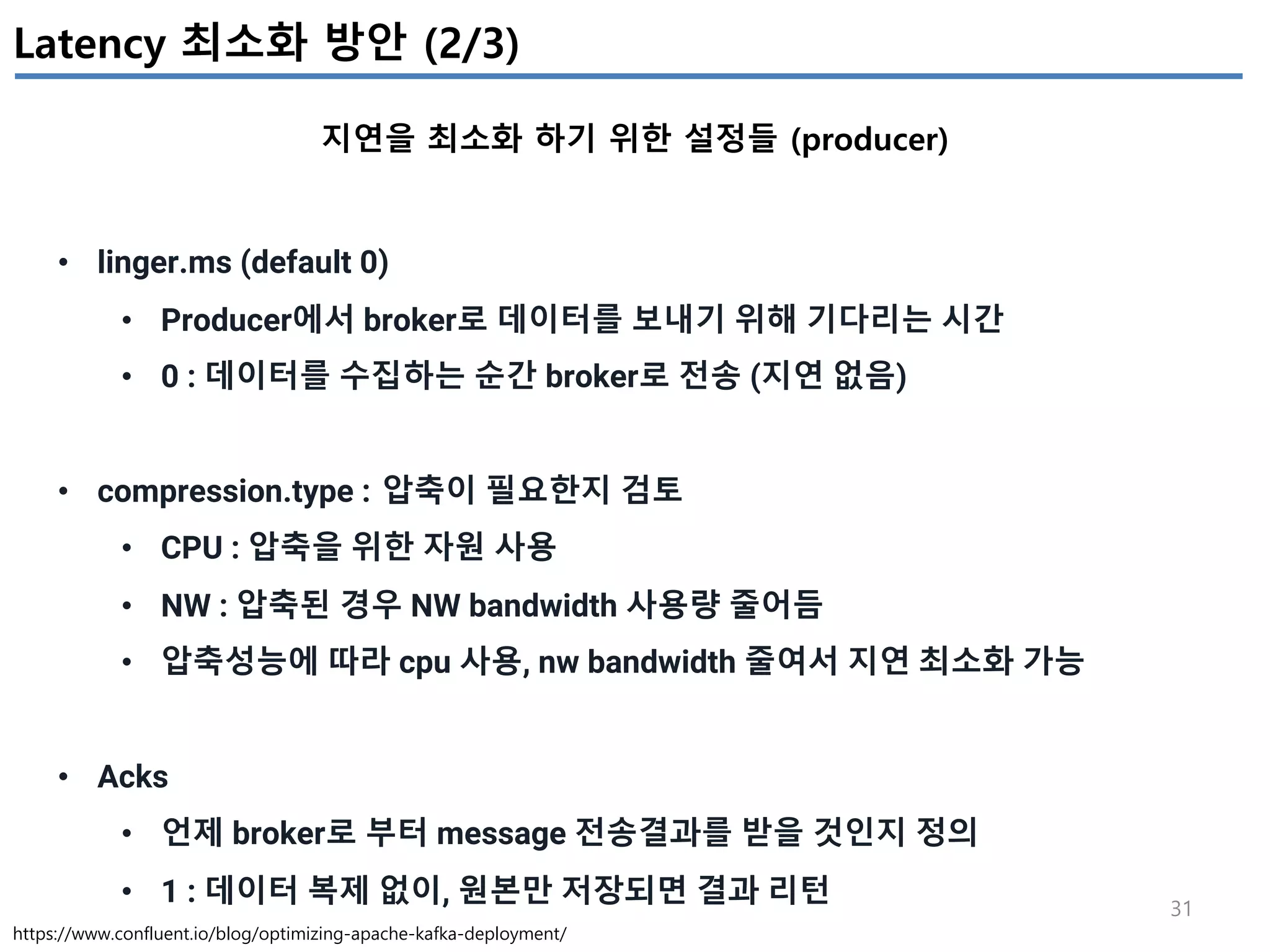 31
Latency 최소화 방안 (2/3)
지연을 최소화 하기 위한 설정들 (producer)
https://www.confluent.io/blog/optimizing-apache-kafka-deployment/
• linger.ms (default 0)
• Producer에서 broker로 데이터를 보내기 위해 기다리는 시간
• 0 : 데이터를 수집하는 순간 broker로 전송 (지연 없음)
• compression.type : 압축이 필요한지 검토
• CPU : 압축을 위한 자원 사용
• NW : 압축된 경우 NW bandwidth 사용량 줄어듬
• 압축성능에 따라 cpu 사용, nw bandwidth 줄여서 지연 최소화 가능
• Acks
• 언제 broker로 부터 message 전송결과를 받을 것인지 정의
• 1 : 데이터 복제 없이, 원본만 저장되면 결과 리턴
 