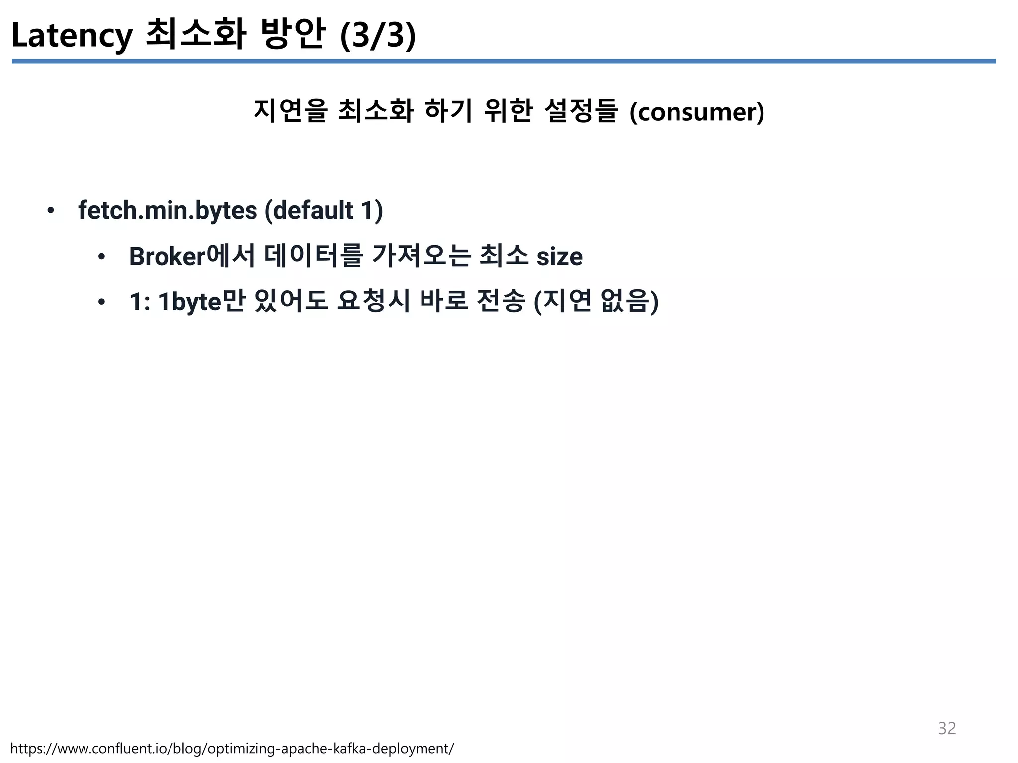 32
Latency 최소화 방안 (3/3)
지연을 최소화 하기 위한 설정들 (consumer)
https://www.confluent.io/blog/optimizing-apache-kafka-deployment/
• fetch.min.bytes (default 1)
• Broker에서 데이터를 가져오는 최소 size
• 1: 1byte만 있어도 요청시 바로 전송 (지연 없음)
 