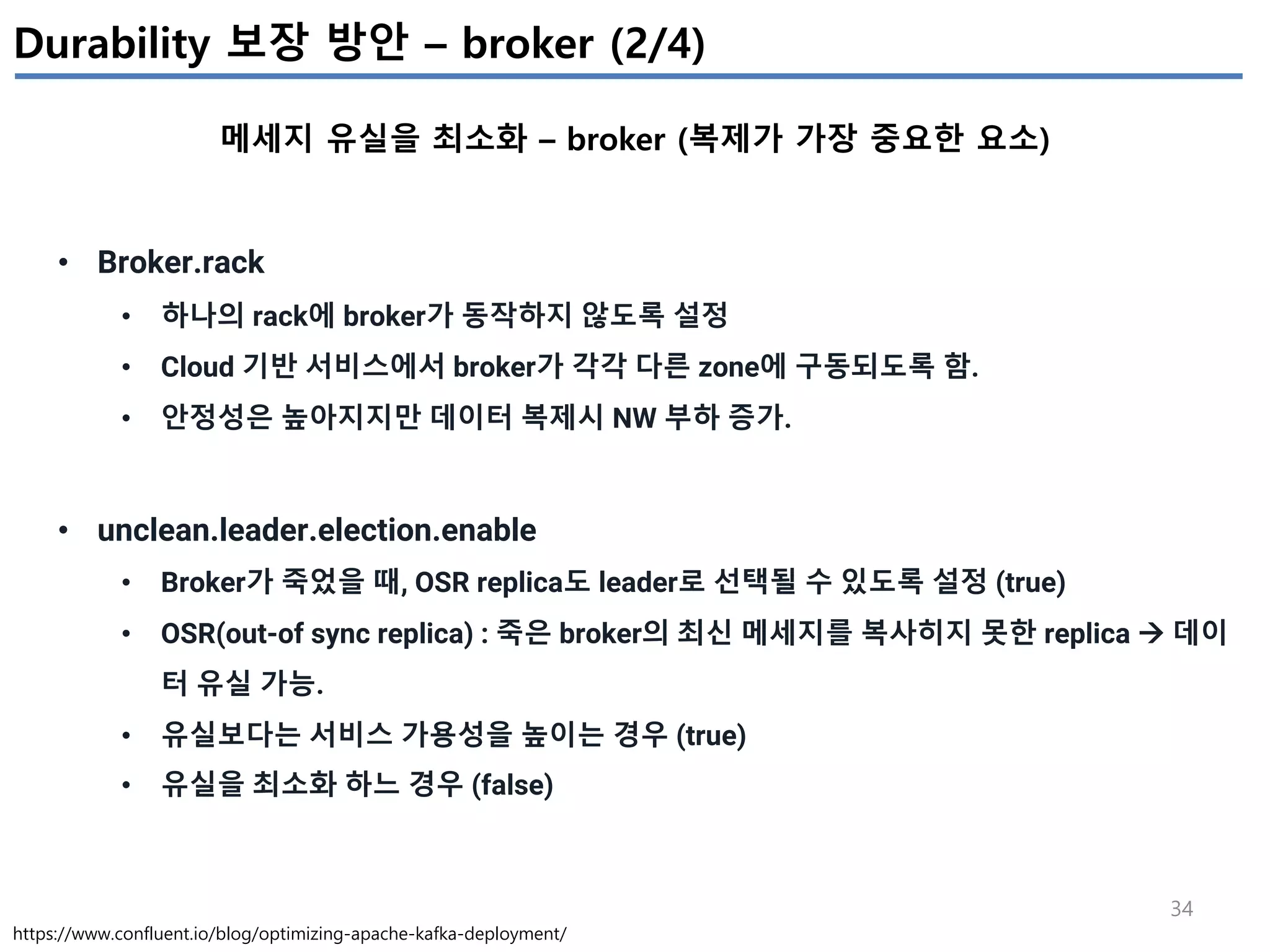 34
Durability 보장 방안 – broker (2/4)
메세지 유실을 최소화 – broker (복제가 가장 중요한 요소)
https://www.confluent.io/blog/optimizing-apache-kafka-deployment/
• Broker.rack
• 하나의 rack에 broker가 동작하지 않도록 설정
• Cloud 기반 서비스에서 broker가 각각 다른 zone에 구동되도록 함.
• 안정성은 높아지지만 데이터 복제시 NW 부하 증가.
• unclean.leader.election.enable
• Broker가 죽었을 때, OSR replica도 leader로 선택될 수 있도록 설정 (true)
• OSR(out-of sync replica) : 죽은 broker의 최신 메세지를 복사히지 못한 replica à 데이
터 유실 가능.
• 유실보다는 서비스 가용성을 높이는 경우 (true)
• 유실을 최소화 하느 경우 (false)
 
